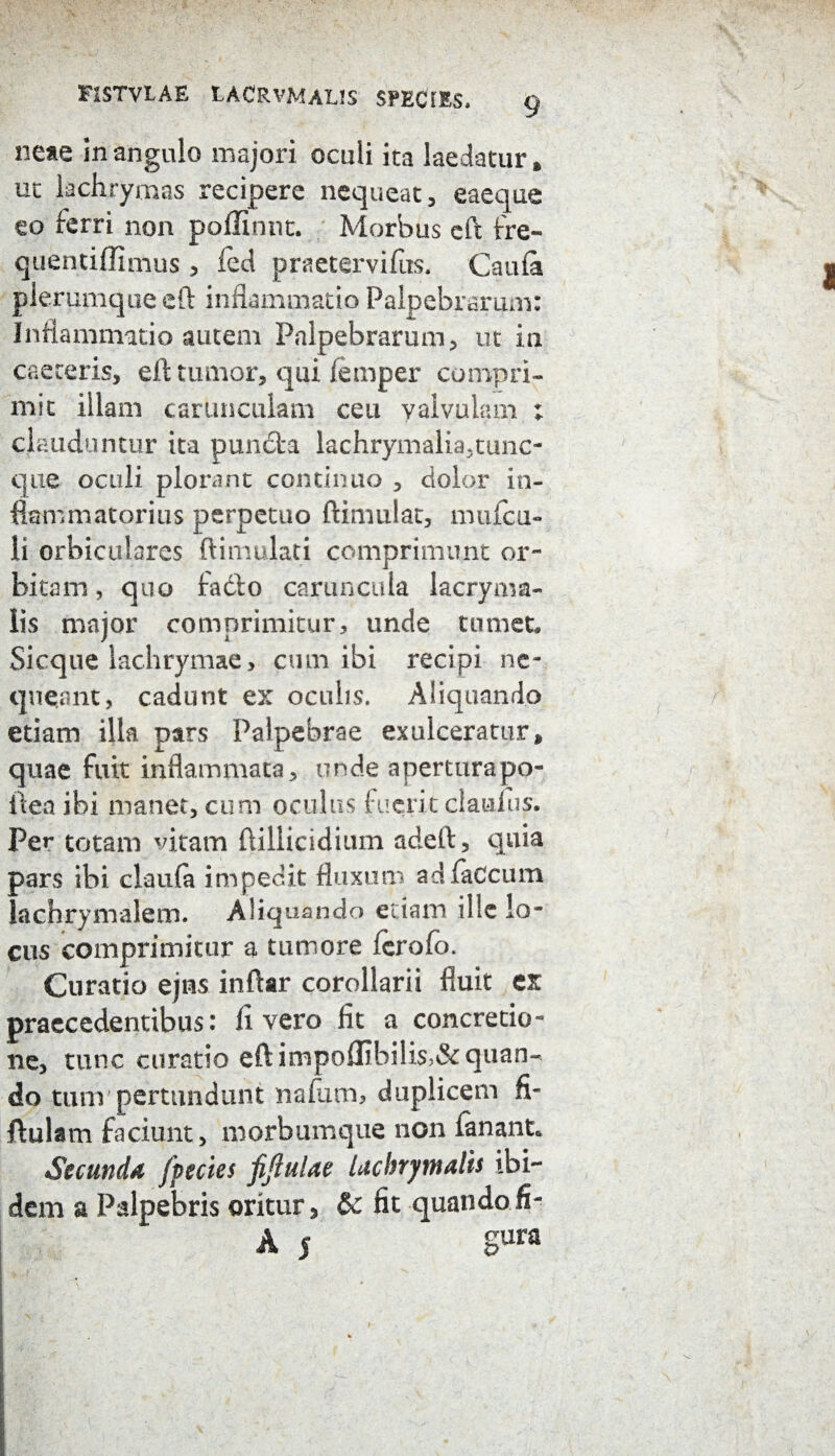 F1STVLAE LACRVMAUS SPECTES. neae in angulo majori oculi ita laedatur, uc lachrymas recipere nequeat, eaeque eo ferri non poffinnt. Morbus eft fre- quentiffimus , fed praetervifus. Caula plerumque eft inflammatio Palpebrarum: Inflammatio autem Palpebrarum, ut in caeceris, eft tumor, qui femper compri¬ mit illam carunculam ceu valvulam ; clauduntur ita puncta lachrymalia,tunc~ que oculi plorant continuo , dolor in¬ flammatorius perpetuo ftimulat, mulca- li orbiculares ftimulati comprimunt or¬ bitam, quo fadto caruncula lacryma- Iis major comprimitur, unde tumet Sicque lachrymae, cum ibi recipi ne¬ queant, cadunt ex oculis. Aliquando etiam illa pars Palpebrae exulceratur, quae fuit inflammata, unde aperturapo- ftea ibi manet, cum oculus fuerit claufus. Per totam vitam ftiliicidium adeft, quia pars ibi claula impedit fluxum adfaCcum lachrymalem. Aliquando etiam ille lo¬ cus comprimitur a tumore fcrofo. Curatio ejns inftar corollarii fluit ex praecedentibus: livero fit a concretio¬ ne, tunc curatio eft inipoffibilis>& quan¬ do tum pertundunt nafiitn, duplicem fi- ftulam faciunt, morbumque non fanant* Secunda jpectes fiftulae lachrymalis ibi¬ dem a Palpebris oritur, & fit quandofi- A 5 gura