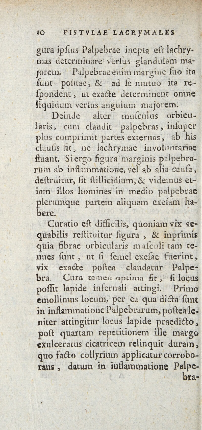 IO FISTVLAE LACRyM ALES gura ipflus Palpebrae inepta eft lachry- mas determinare verius glandulam ma¬ jorem. Palpebrae enim margine fuo ita lunc politae > & ad ie mutuo ita re~ Ipondent, ut exadte determinent omne liquidam verius angulum majorem. Deinde alter mufculus orbicu¬ laris, cum claudit palpebras, infuper plus comprimit partes externas> ab his ckufis fit ^ ne lachrymae involuntariae fluant. Si ergo figura marginis palpebra¬ rum ab inflammatione, vel ab alia caufa , dcftruitur, fit ftillicidium, & videmus et¬ iam illos homines in medio palpebrae plerumque partem aliquam exefam ha» here. Curatio eft difficilis, quoniam vix ae¬ quabilis reftituitur figura , & in primis quia fibrae orbicularis mufculi tam te¬ nues funt, ut li fefnel exeiae fuerint, vix exadte poftea claudatur Palpe¬ bra. Cura tamen optima fit * fi locus poffit lapide infernali attingi. Primo emollimus locum, per ea qua di&a funt in inflammatione Palpebrarum, poftea le¬ niter attingitur locus lapide praedidbo, poft quartam repetitionem ille margo exulceratus cicatricem relinquit duram, quo fafto collyrium applicatur corrobo¬ rans , datum in inflammatione Palpe¬ bra- i