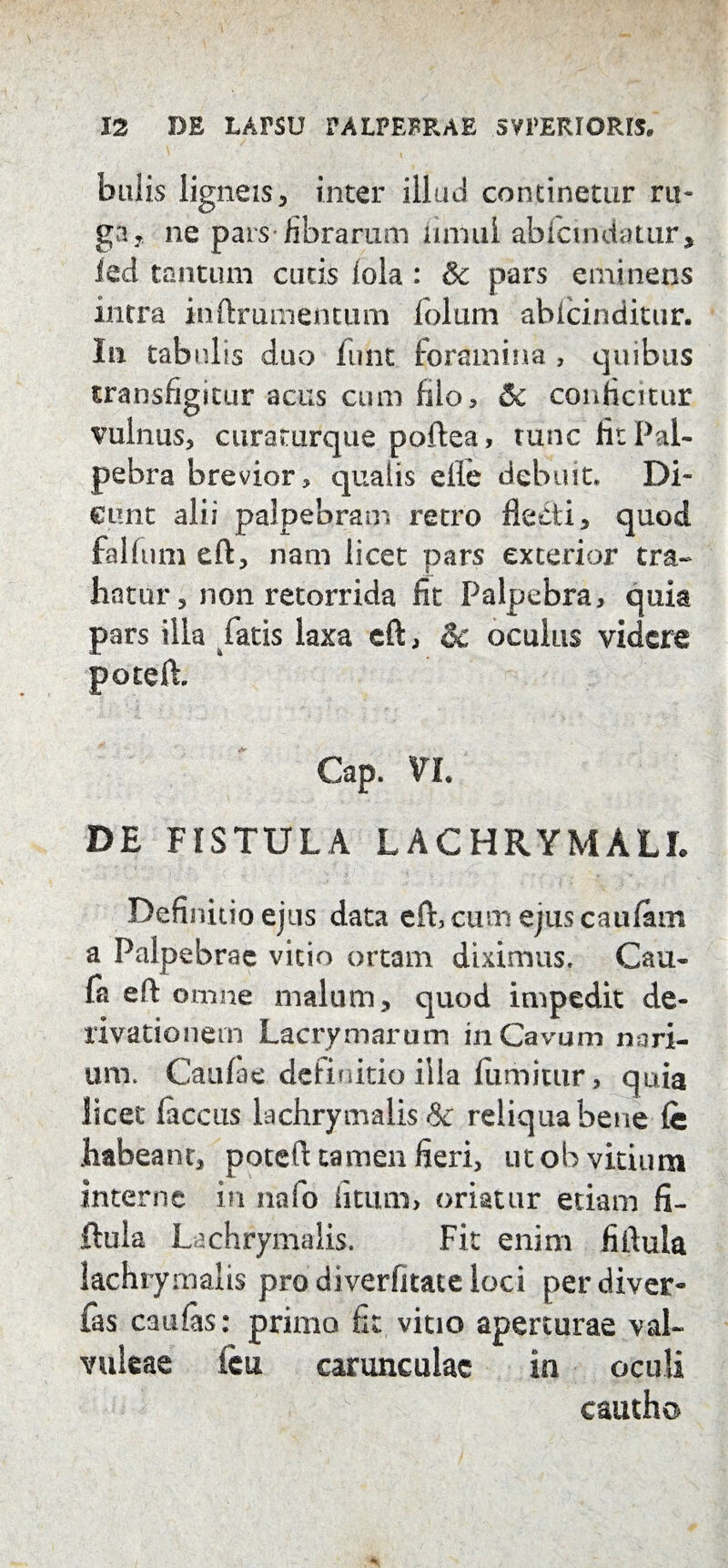 hulis ligneis, inter illud continetur ru¬ ga, ne pars librarum innui abfcmdatur, led tantum cutis lola : & pars eminens intra inftrumentum folum abfcinditur. In tabulis duo funt foramina , quibus transfigitur acus cum filo, & conficitur vulnus, curaturque poftea, tunc fit Pal¬ pebra brevior, qualis efle debuit» Di¬ cunt alii palpebram retro flecti, quod falfum eft, nam licet pars exterior tra¬ hatur, non retorrida fit Palpebra, quk pars illa fatis laxa eft, oculus videre poteft. Cap. VL DE FISTULA LACHRYMALI. Definitio ejus data eft, cum ejus caufam a Palpebrae vitio ortam diximus» Cau- fa eft omne malum, quod impedit de¬ rivationem Lacrymarum in Cavum nari¬ um. Caufae definitio illa fumittir, quia licet laccas lachrymalis & reliqua bene fe habeant, poteft tamen fieri, ut ob vitium interne in nafo litum> oriatur etiam fi- ftula Lachrymalis. Fit enim fiftula lachrymalis pro diverfitate loci perdiver- fas caulas: primo fit vitio aperturae val- vuleae ieu carunculae in oculi cautho