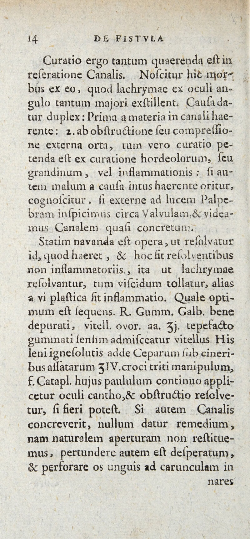 Curatio ergo tantum quaerenda eft in referatione Canalis. Nofcicur hit mori¬ bus ex eo, quod lachrymae ex oculi an» gulo tantum majori exftillent. Caufa da¬ tur duplex: Prima a materia in canali hae¬ rente : z. ab obftru&ione feu compreflio- ne externa orta, tum vero curatio pe¬ tenda eft ex curatione hordeolorum, feu grandinum * vel inflammationis : ii au¬ tem malum a caufa intus haerente oritur, cognolcitur, ii externe ad lucem Palpe¬ bram in (picinius circa Valvulam>& videa¬ mus Canalem quali concretum. Statim navanda eft opera, ut refblvatur id, quod haeret, & hoc fit refol ventibus non inflammatoriis. > ita ut lachrymae refolvantur, tum vifeidum tollatur, alias a vi plaftica fit inflammatio. Quale opti¬ mum eft fequens. R. Gumm. Galb. bene depurati, vitell. ovor. aa. 5j- tepefacto gummati lenhm admifeeatur vitellus His leniignefolutis adde Ceparum iub cineri¬ bus allatarum 5IV.croci triti manipulum, £ Catapl. hujus paululum continuo appli¬ cetur oculi cantho,& obftru&io refolve- tur, fi fieri poteft. Si autem Canalis concreverit, nullum datur remedium, nam naturalem aperturam non reftitue- mus, pertundere autem eft defperatum, & perforare os unguis ad carunculam in nares