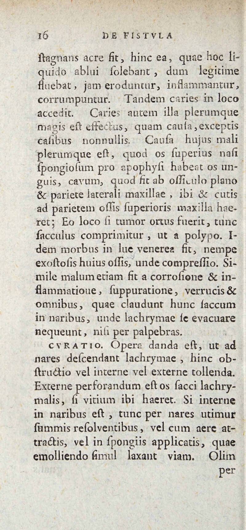 ftagnans acre fit , hinc ea, quae hoc li¬ quido ablui folebant , dum legitime fluebat, jam eroduntur, inflammantur, corrumpuntur. Tandem caries in loco accedit. Caries autem illa plerumque magis eft effectus, quam caiffa, exceptis cafibus nonnullis. Cauta hujus mali plerumque eft, quod os fiiperius nafi fpongiofum pro apophyli habeat os un¬ guis, cavum, quod fit ab offLulo plano & pariete iaterali maxillae , ibi & cutis ad parietem offis fuperioris maxilla hae¬ ret; Eo loco fi tumor ortus fuerit, tunc lacculus comprimitur , ut a polypo. I- dem morbus in lue venerea fit, nempe exoftofis huius offis, unde compreffio. Si- mile malum etiam fit a corrofione & in¬ flammatione , fuppuratione, verrucis & omnibus, quae claudunt hunc laccum in naribus, unde lachrymae lc evacuare nequeunt, nili per palpebras. cvratio. Opera danda eft, ut ad nares delcendant lachrymae , hinc ob- ftrudio vel interne vel externe tollenda. Externe perforandum eft os facci lachry- malis, fi vitium ibi haeret. Si interne in naribus eft , tunc per nares utimur flimmis refolventibus, vel cum aere at- tradis, vel in fpongiis applicatis, quae emolliendo fimul laxant viam. Olhn per