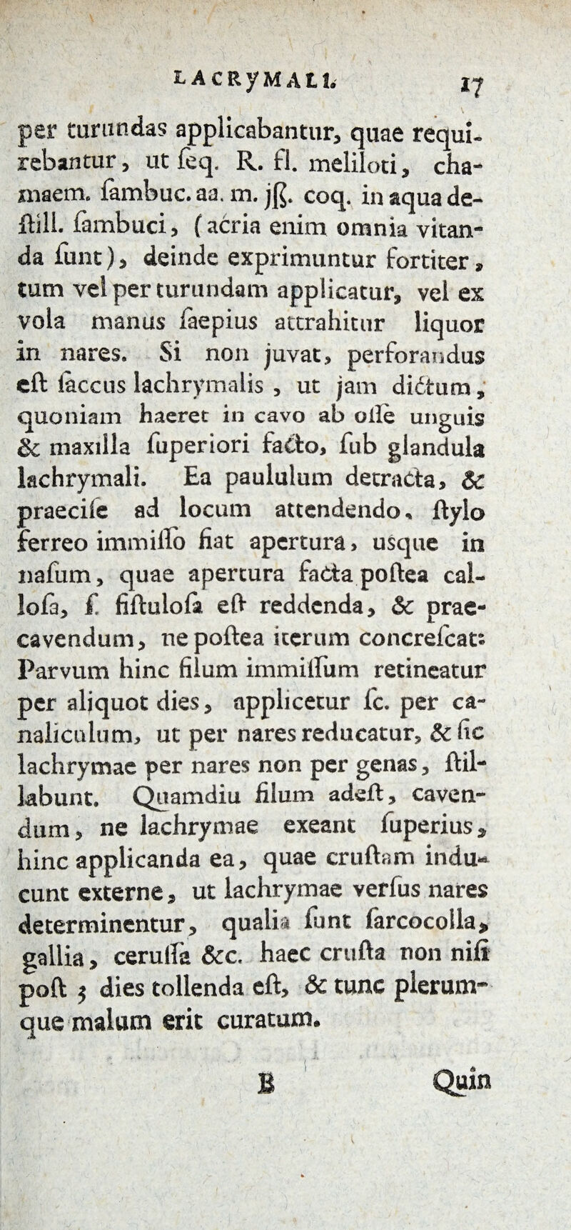 per turundas applicabantur, quae requi¬ rebantur, utfeq. R. fl. meliloti, cha- maem. fambuc.aa. m. j$. coq. in aqua de- ftill. fambuci, (acria enim omnia vitan¬ da fimt), deinde exprimuntur fortiter, tum vel per turundam applicatur, vel ex vola manus faepius attrahitur liquor in nares. Si non juvat, perforandus cft iaccus lachrymalis , ut jam diCtum, quoniam haeret in cavo ab olle unguis & maxilla fuperiori fa&o, fub glandula lachrymali. Ea paululum detracta, & praecile ad locum attendendo, ftylo ferreo immillo fiat apertura, usque in nafum, quae apertura facta poftea cal- !ofa, £ fiftulola eft reddenda, & prae¬ cavendum, ne poftea iterum concrefcat» Parvum hinc filum immitium retineatur per aliquot dies, applicetur fc. per ca¬ naliculum, ut per nares reducatur, &fic lachrymae per nares non per genas, ftil- labunt. Quamdiu filum adeft, caven¬ dum, ne lachrymae exeant fuperius* hinc applicanda ea, quae cruftam indu¬ cunt externe, ut lachrymae verfus nares determinentur, quali* funt farcocolla> gallia, cerulla &c. haec crufta non nifi poft $ dies tollenda cft, & tunc plerum¬ que malum erit curatum. ( Quin