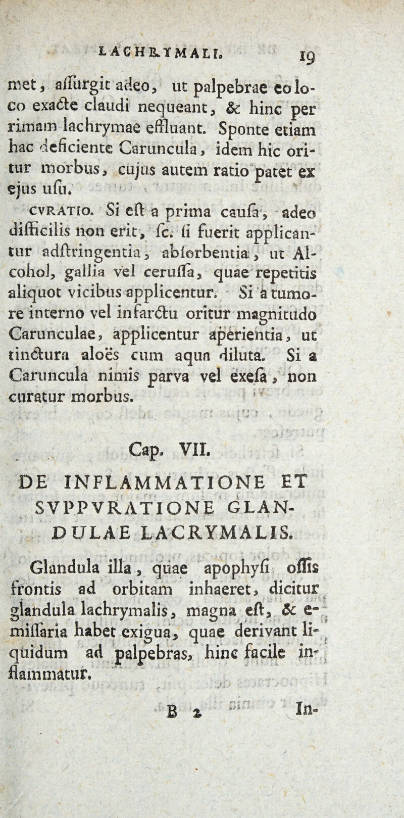 met, affurgit adeo, ut palpebrae eo lo¬ co exa&e claudi nequeant, & hinc per rimam lachrymae effluant. Sponte etiam hac deficiente Caruncula, idem hic ori- tur morbus, cujus autem ratio patet ex ejus ulu. cvratio. Si eft a prima caula, adeo difficilis non erit, fc. fi fuerit applican¬ tur adftringenda, ablorbentia, ut Al¬ cohol, gallia vei cerulla, quae repetitis aliquot vicibus applicentur. Si k tumo¬ re interno vel infardu oritur magnitudo Carunculae, applicentur aperientia, ut tinctura aloes cum aqua diluta. Si a Caruncula nimis parva vel exela> non curatur morbus. p i _ •' f . f i • » . ./* V i v - « ■ ' Gap. VII. DE INFLAMMATIONE ET SVPPVRATIONE GLAN¬ DULAE LACRYMALIS. Glandula illa, quae apophyfi offis frontis ad orbitam inhaeret, dicitur glandula lachrymalis, magna eft, Sc e- miflaria habet exigua, quae derivant li¬ quidum ad palpebras, hinc facile in¬ flammatur.
