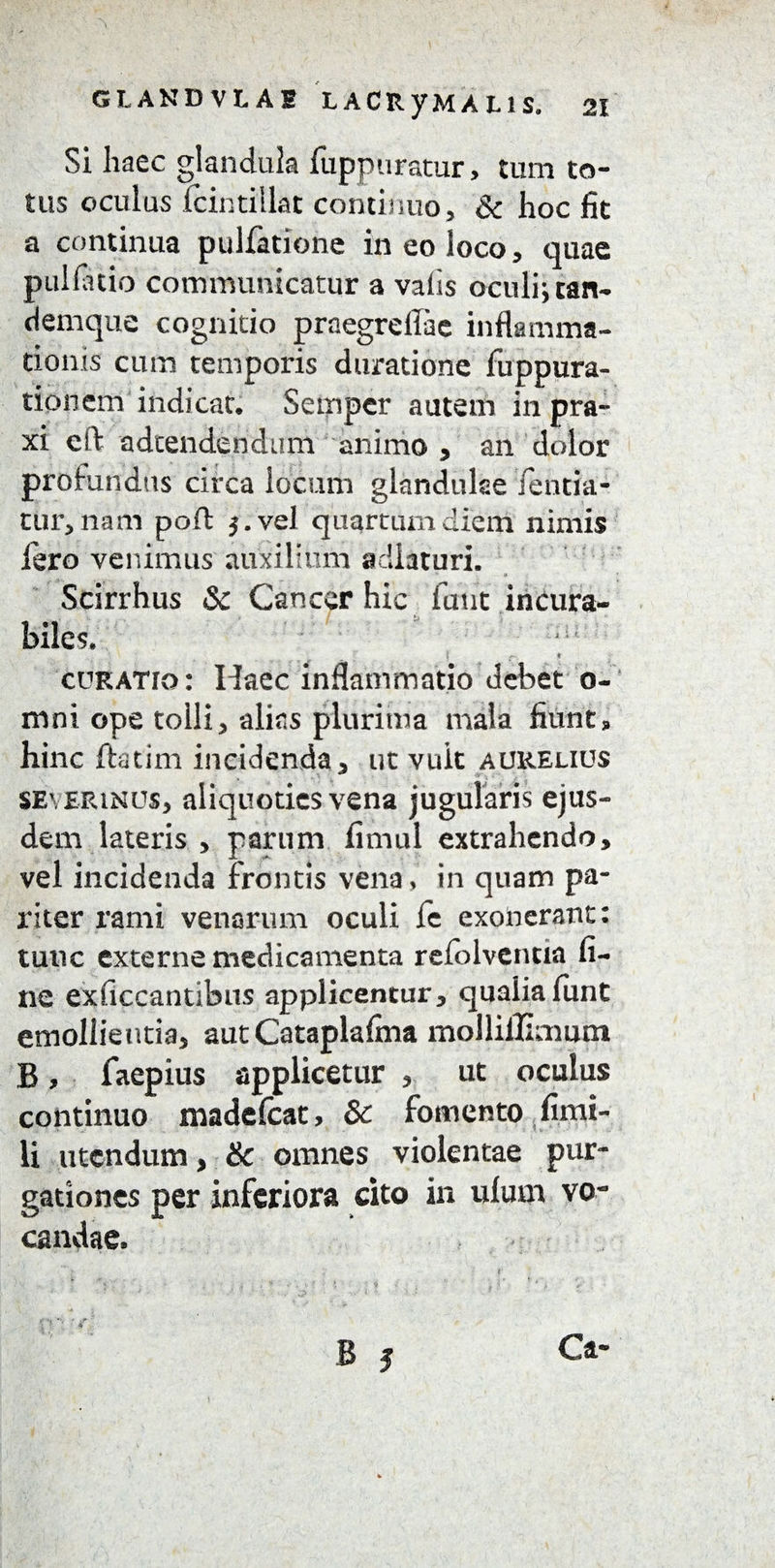 Si haec glandula fuppuratur, tum to¬ tus oculus fcintillat continuo, & hoc fit a continua pullatione in eo loco, quae pullatio comimmicatur a valis oculi; tan- denique cognitio praegrellae inflamma¬ tionis cum temporis duratione fuppura- tionem indicat. Semper autem in pra- xi eft adtendendum animo , an dolor profundus circa locum glandulae lentia- tur, nam poft j.vel quartum diem nimis fero venimus auxilium adiaturi. a Scirrhus Sc Cancer hic futit incura¬ biles. ;ai I * curatio: Haec inflammatio debet o- mni ope tolli 5 alias plurima mala fiunt * hinc ftatim incidenda, ut vult aurelius severimus, aliquoties vena jugularis ejus¬ dem lateris , parum fimul extrahendo, vel incidenda frontis vena, in quam pa¬ riter rami venarum oculi le exonerant: tunc externe medicamenta refolventia fi¬ ne exficcantibus applicentur, qualiafunt emollientia, aut Cataplafina mollillimum B, faepius applicetur , ut oculus continuo madefcat, & fomento fimi- li utendum, & omnes violentae pur¬ gationes per inferiora cito in ulurn vo¬ candae. B 3 O