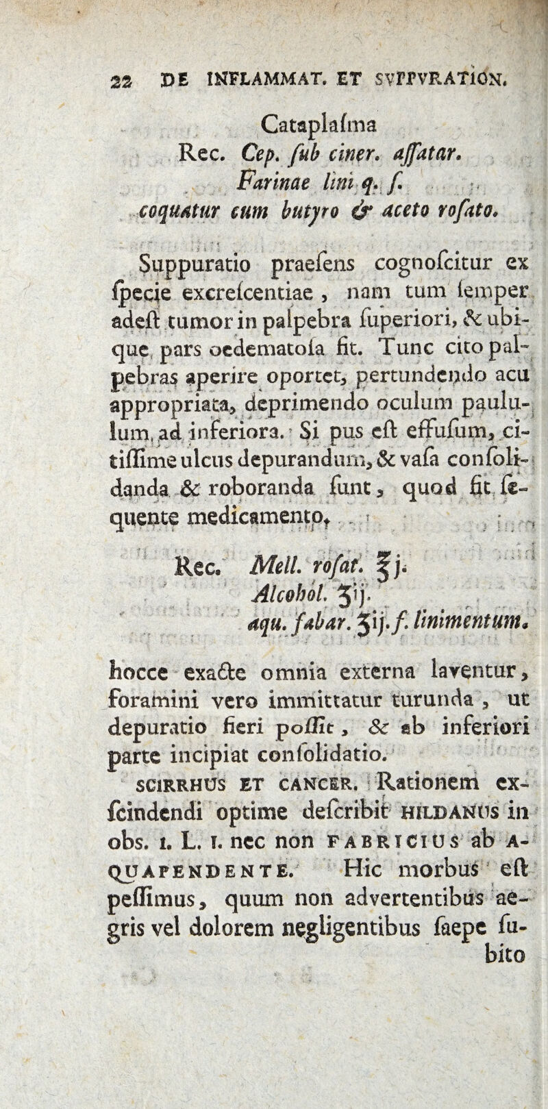 Cataplalma Rec. Cep. fuh ciner. ajfatar. Farinae lini q. f. coquatur cum butyro & aceto rofato. Suppuratio praefens cognofcitur ex Ipecie excrelcentiae , nam tum temper adeft tumor in palpebra fuperiori, fc ubi¬ que pars oedematoia fit. Tunc cito pal¬ pebras aperire oportet, pertundendo acu appropriata, deprimendo oculum paulu¬ lum. ad inferiora. Si pus eft effufum, ci- tiffime ulcus depurandum, & vala conlbli- danda & roboranda funt, quod fit li¬ quente medicamento,.. . Rec. Meli, ro/at. ^j. Alcohol. 5'j- aqu. fabar. linimentum. hocce exa&e omnia externa laventur, foramini vero immittatur turunda , ut depuratio fieri poffit, 8c sb inferiori parte incipiat confolidatio. scirrhos et cancer. Rationem cx- fcindendi optime delcribit hildanos in obs. i. L. i. nec non Fabricius ab a- quapend ente. Hic morbus eft peflimus, quum non advertentibus ae¬ gris vel dolorem negligentibus faepe fu-