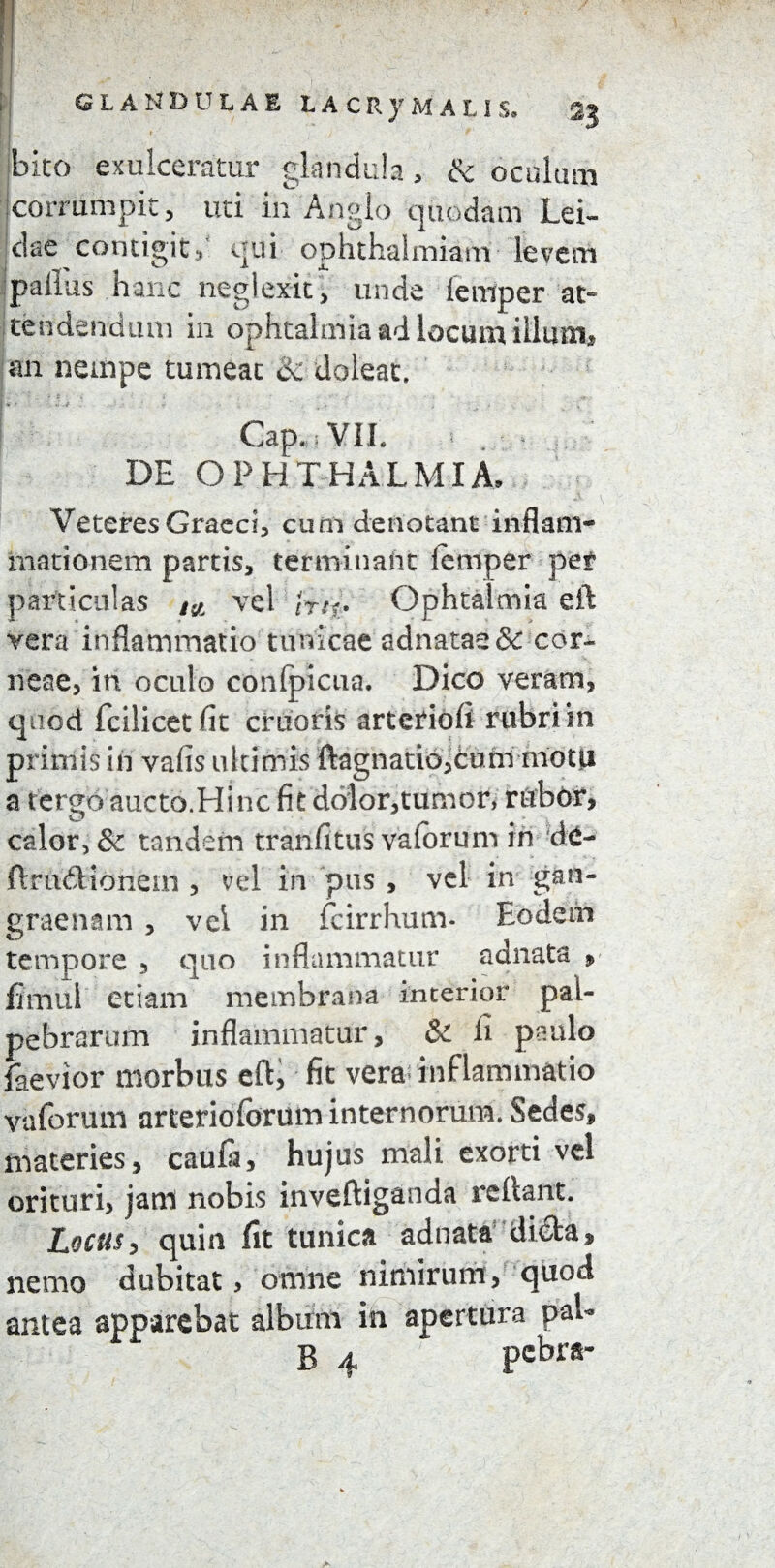 GLANDULAE LACRy MALIS. 2J r ) 9 bito exulceratur glandula, & oculum jcorrumpit, uti in Anglo quodam Lei- dae contigit,' qui ophthalmiam levem paiius hanc neglexit, unde iernper at¬ tendendum in ophtalmia ad locum illuuij an nempe tumeat dc doleat. j * ' • ■* , • j . . Gap, ; VII. DE OPHTHALMIA, Veteres Graeci, cum denotant inflam¬ mationem partis, terminant femper per particulas i{t vel iti<* Ophtalmia eft vera inflammatio tunicae adnatae & cor¬ neae, in oculo confpicua. Dico veram, quod fcilicetfit cruoris artcriofi rubri in primis in vafis ultimis ftagnatioicurn motu a tergo aucto.Hinc fie dolor,tumor, rubor, calor, & tandem tranfitus vaforum in de- ftrinftioncm , vel in pus , vel in gan¬ graenam , vel in fcirrhum- Eodem tempore , quo inflammatur adnata 9 flmui etiam membrana interior pal¬ pebrarum inflammatur, & li paulo laevior morbus eft, fit vera inflammatio vaforum arteriofbrum internorum. Sedes, materies, caufa, hujus mali exorti vel orituri, jani nobis inveftiganda reftant. Locus, quin fit tunica adnata di€la, nemo dubitat > omne nimirum, quod antea apparebat album in apertura paU B 4 pcbra-