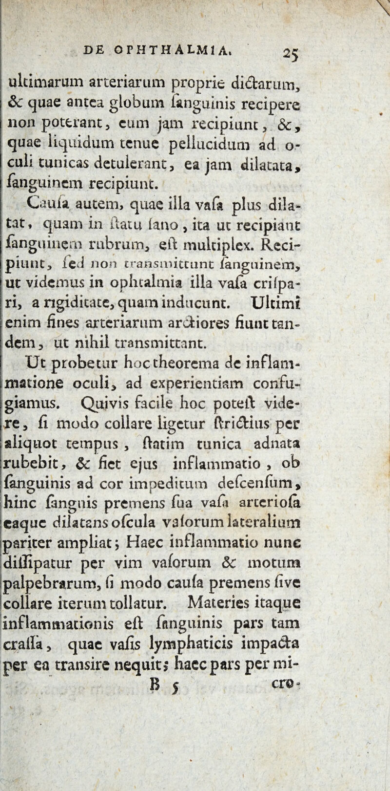 ultimarum arteriarum proprie didar um, &c quae antea globum iangutnis recipere non poterant, cum jam recipiunt, &, quae liquidum tenue pellucidum ad o- culi tunicas detulerant, ea jam dilatata, languinem recipiunt. Cauia autem, quae illa vafa plus dila¬ tat, quam in flatu lano , ita ut recipiant fangqinem rubrum, eft multiplex. Reci- pilint, led non transmittant languinem, ut videmus in ophtalmia illa vafa cri (pa¬ ri, a rigiditate, quam inducunt. Ultimi enim fines arteriarum ardiores fiunt tan¬ dem, ut nihil transmittant. Ut probetur hoc theorema de inflam¬ matione oculi, ad experiendam confu¬ giamus. Quivis facile hoc poteft vide¬ re, fi modo collare ligetur ftridius per aliquot tempus , ftatim tunica adnata rubebit, & fiet ejus inflammatio , ob (anguinis ad cor impeditum defcenfiim, hinc fangnis premens fua vafa arteriola icaquc dilatansofcula valorum lateralium pariter ampliat; Haec inflammatio nunc diifipatur per vim vaforum & motum palpebrarum, (i modo caufa premens live !collare iterum tollatur. Materies itaque inflammationis eft fitnguinis pars tam crafia, quae vafis lymphaticis impa&a per ea transire nequit 5 haec pars per mi- B 5 cro- \