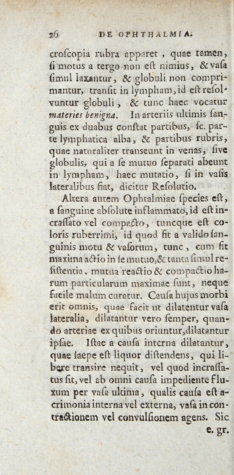 crofcopia rubra apparet , quae tamen , fi motus a terso non eft nimius, & vafa fimui laxantur , Sc globuli non compri¬ mantur, tranfit in lympham,id eftrefob vuntur globuli, & tunc haec vocatur materies benigna. In arteriis ultimis lan- guis ex duabus Conflat partibus, ic par¬ te lymphatica alba, & partibus rubris, quae naturaliter transeunt in venas, live globulis, qui a fe mutuo feparati abeunt in lympham, haec mutatio, ii in vatis lateralibus fiat, dicitur Refblutio. Altera autem Ophtalmiae fpeeies eft, a (anguine abfolute inflammato, id eft in- craftato vel comparia, tuncque eft co¬ loris ruberrimi, id quod fit a valido (an¬ guinis motu & vafbrum, tunc , cum fit maxima adio in te mutuo,& tanta fimui re¬ bitentia * mutua reatftio & compadfcio ha¬ rum particularum maximae funt, neque facile malum curatur. Caufa hujus morbi erit ©mnis, quae facit ut dilatentur vafa lateralia, dilatantur vero femper, quan¬ do arteriae ex quibus oriuntur,dilatantur ipfae. Iftae a caufa interna dilatantur, quae laepe eft liquor difteitdens, qui li- bgre transire nequit, vel quod incrafla- tusfit,vel ab omni caufa impediente flu¬ xum per vafa ultima, qualis caufa eft a- crimonia interna vel externa, vafa in con- troftionem vel eonvulfionem agens. Sic gr-