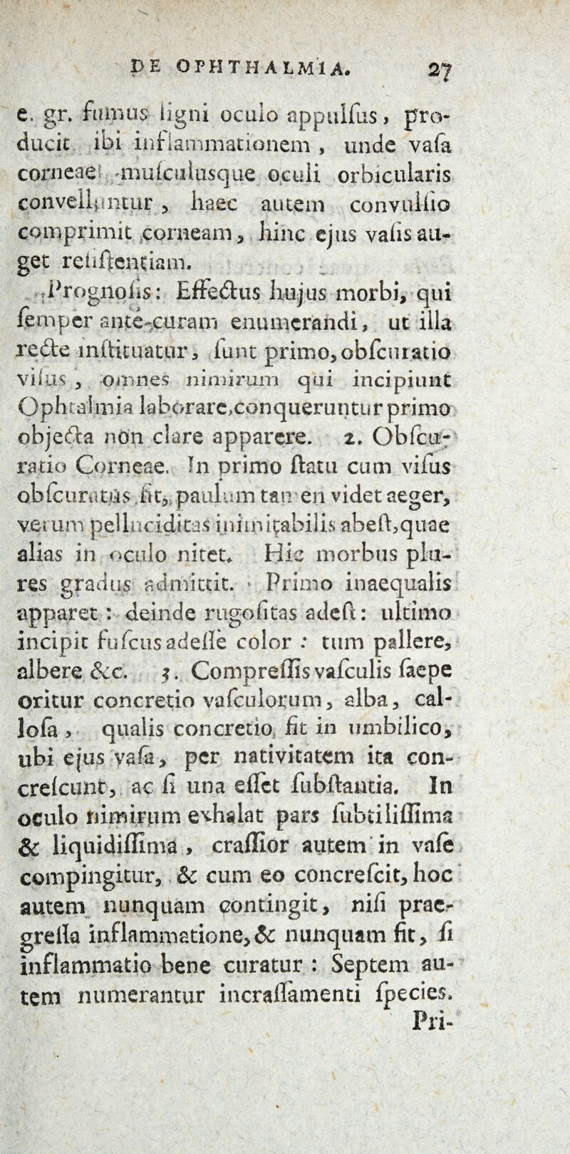 e. gr. farnus ligni oculo appulfus, pro¬ ducit ibi inflammationem , unde vafa corneae* uimieulusque oculi orbicularis convelluntur, haec autem convulfio comprimit corneam , hinc ejus vafis au¬ get reiiffentiam, Prognohs: Effe&us hujus morbi, qui fempcr ame-curam enumerandi, utilia redte miUmatur, lunt primo, obfcuratio villis , omnes nimirum qui incipiunt Ophtalmia laborare,conqueruntur primo objedU non clare apparere. 2, Ob(cu¬ ratio Corneae. I11 primo ftatu cum vifus * oblcuratUs fit, paulum tan en videt aeger, verum pellaoiditas inimitabilis abefhquae alias in oculo nitet* Hic morbus pia¬ res gradus admittit. * Primo inaequalis apparet: deinde rugofitas adeft: ultimo incipit fufeus adefle color : tum pallere, albere &c, $. Compreifisvafculis faepe oritur concretio vafculorum, alba, cal- lofa > qualis concretio fit in umbilico, ubi ejus vafii, per nativitatem ita con- crelcunt, ac fi una efict fubftantia. In oculo nimirum exhalat pars lubtiliffima Sc liquidiffima , craffior autem in vafe compingitur, &c cum eo concrefcit, hoc autem nunquam pontingit, nifi prac- grelk inflammatione,& nunquam fit, fi inflammatio bene curatur : Septem au¬ tem numerantur incrafiamenti fpecies* Pri-