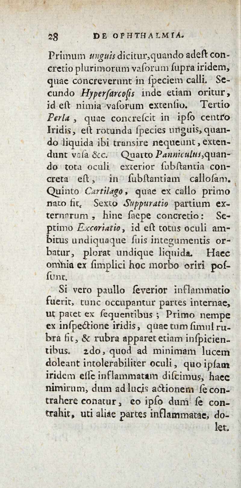 / \ 2g D E OPHTHALMIA- Primum unguis dicitur,quando adeft con* cretio plurimorum vaforum fupra iridem, quae concreverunt in Ipeciem calli. Se¬ cundo Hyperfarcofis inde etiam oritur, id eft nimia vaforum extentio. Tertio Ferta , quae concrefcit in ipfb centro Iridis, eft rotunda lpecies urtguis,quan¬ do liquida ibi transire nequeunt, exten¬ dunt vda 8cc. Quarto Panniculus,quan¬ do tota oculi exterior lubftantia con¬ creta eft, in fubftantiam callofam. Quinto Cartilago, quae ex callo primo nato fit* Sexto Suppuratio partium ex¬ ternorum 5 hinc faepe concretio: Se¬ ptimo Excoriatioy id eft totus oculi am¬ bitus undiquaque fuis integumentis or¬ batur, plorat undique liquida. Haec omhia ex fimplici hoc morbo oriri pof- fune. Si vero paullo feverior inflammatio fuerit, tunc occupantur partes internae, ut patet ex /equentibus ; Primo nempe ex infpe&ione iridis, quaetnmfimulru¬ bra fit, & rubra apparet edam infpicien- tibus. 2do, quod ad minimam lucem doleant intolerabiliter oculi, quoipfam iridem elle inflammatam difeimus, haec nimirum, dum ad lucis aClionem le con¬ trahere conatur, eo ipfo dum le con¬ trahit, uti aliae partes inflammatae, do¬ let*