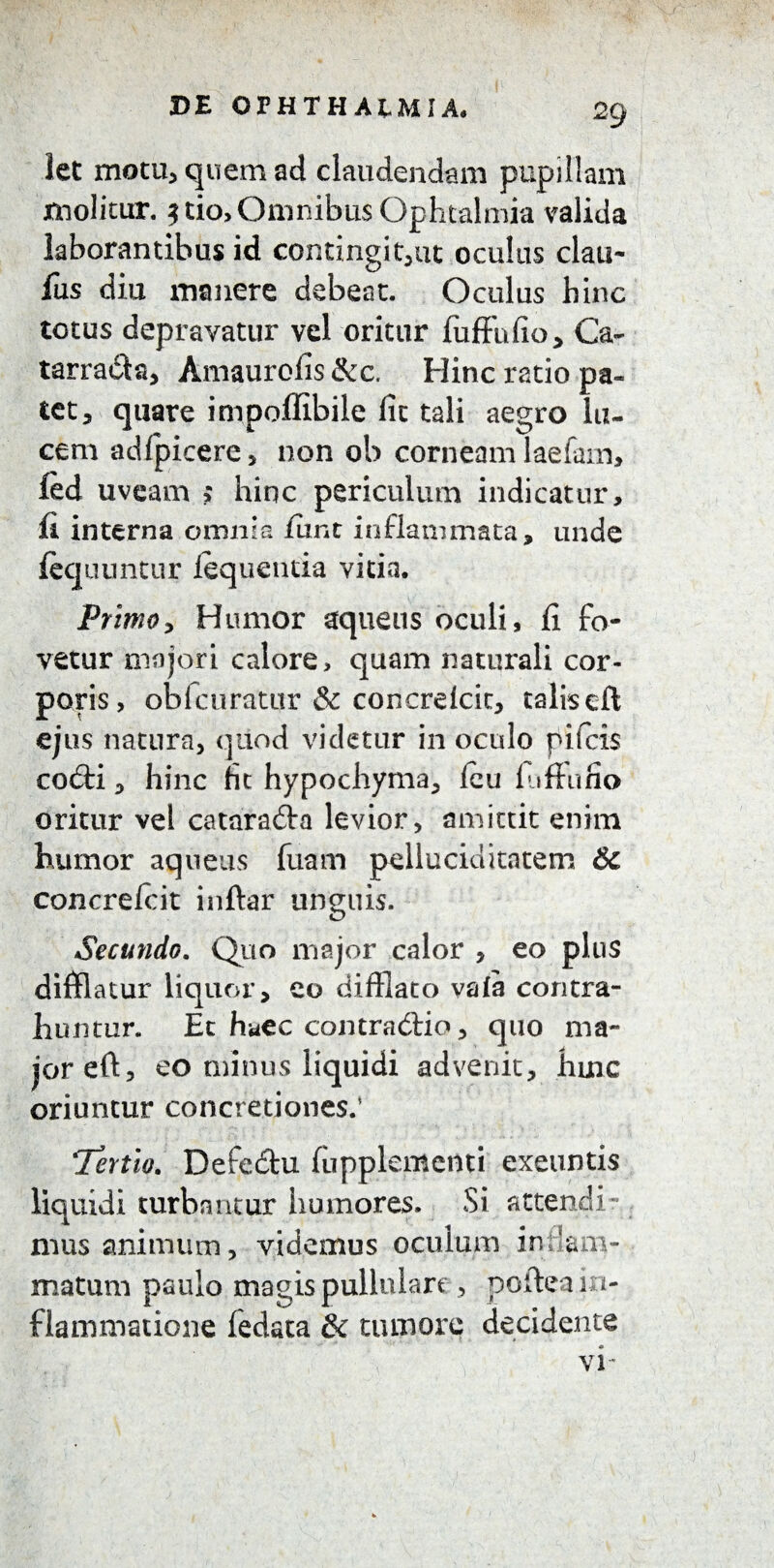 let motu, quem ad claudendam pupillam molitur. $ tio, Omnibus Ophtalmia valida laborantibus id contingi t,ut oculus clau- fus diu manere debeat. Oculus hinc totus depravatur vel oritur fuffufio, Ca~ tarradta, Amaurofis &c. Hinc ratio pa¬ tet 3 quare impoflibile lic tali aegro lu¬ cem adfpicere, non ob corneam laefam, fed uveam ; hinc periculum indicatur, fi interna omnia fiint inflammata, unde fequuntur fequentia vitia. Primo > Humor aquens oculi, fi fo¬ vetur majori calore, quam naturali cor¬ poris, oblcuratur & concrelcic, talisefl ejus natura, quod videtur in oculo pifcis codti, hinc fit hypochyma, feu fiifFufio oritur vel cataradla levior, amittit enim humor aqueus fixam pelluciditatem &c concrefcit inftar unguis. Secundo. Quo major calor , eo plus difflatur liquor, eo difflato vafa contra¬ huntur. Et haec contradtio, quo ma¬ jor eft, eo minus liquidi advenit, hinc oriuntur concretiones.’ Tertio. Defe&u (upplementi exeuntis liquidi turbantur humores. Si attendi¬ mus animum, videmus oculum inflam¬ matum paulo magis pullulare, poftea in¬ flammatione fedata & tumore decidente VI'