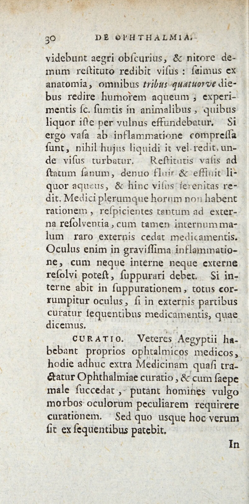 videbunt aegri obfcurius, 8c nitore de¬ mum rellituto redibit vifus : feimus cx anatomia, omnibus tribus quatuorve die¬ bus redire humorem aqueum , experi¬ mentis fc. fumtis in animalibus , quibus liquor iOe per vulnus effundebatur. Si ergo va(a ab inflammatione comprcffa funt, nihil hujus liquidi ic vei-redit, un¬ de vifus turbatur, Reffitutis vahs ad ftatum fanum, denuo fh.iir 3c effluit li¬ quor aqueus, & hinc vifus ferenitas re¬ dit. Medici plerumque horum non habent rationem , refp-icientes tantum ad exter¬ na refolventia, cum tamen internum ma¬ lum raro externis cedat medicamentis* Oculus enim in graviffima inflammatio¬ ne, cum neque interne neque externe refolvi poteft, fuppurari debet. Si in¬ terne abit in fuppurationem, totus cor¬ rumpitur oculus, fl in externis partibus curatur iequentibus medicamentis, quae dicemus. * • I ; curatio. Veteres Aegyptii ha¬ bebant proprios ophtalmicos medicos, hodie adhuc extra Medicinam qua/i tra- ftatur Ophthalmiae curatio, & cum faepe male fuccedat, putant homines vulgo morbos oculorum peculiarem requirere curationem. Sed quo usque hoc verum lit ex fcquentibus patebit. In