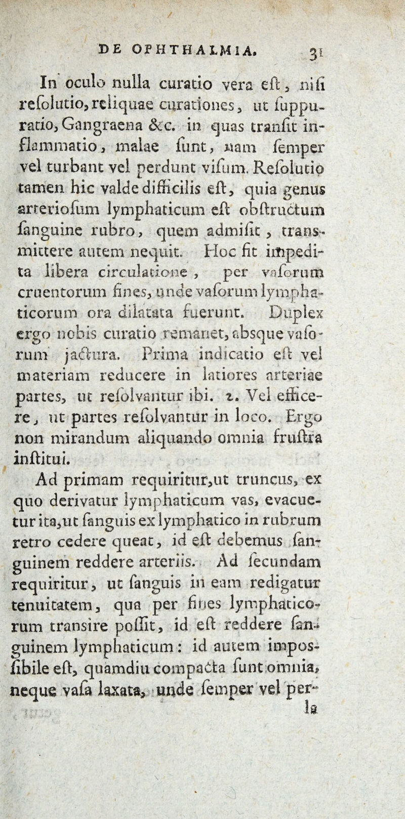 In oculo nulla curatio vera eft , ni fi refolutio, reliquae curationes , ut fuppu- ratio, Gangraena &c. in quas tranfit in¬ flammatio , malae funt, nam femper vel turbant vel perdunt vifum. Refolutio tamen hic valde difficilis eft, quia genus arteriolam lymphaticum eft obftructum fanguine rubro, quem admifit, trans¬ mittere autem nequit. Hoc fit impedi¬ ta libera circulatione , per v a forum cruentorum lines, unde vaforum lympha¬ ticorum ora dilatata fuerunt. Duplex ergo nobis curatio remanet, absque vakn rum jadhira. Prima indicatio eft vel materiam reducere in latiores arteriae partes, ut rdolvantur ibi. Vei effice¬ re, ut partes refolvantur in loco. Ergo non mirandum aliquando omnia fruiha inftitui. Ad primam requiritur,ut truncus, ex quo derivatur lymphaticum vas, evacue¬ tur ita,ut fanguis ex lymphatico in rubrum retro cedere queat, id eft debemus fan- guinem reddere arteriis. Ad fecundam requiritur, ut fanguis ineam redigatur tenuitatem, qua per fines lymphatico¬ rum transire peffit, id eft reddere fim- guinem lymphaticum: id amem impos- fibileeft, quamdiu compaCta funt omnia, neque vafa laxata, unde femper vel per-