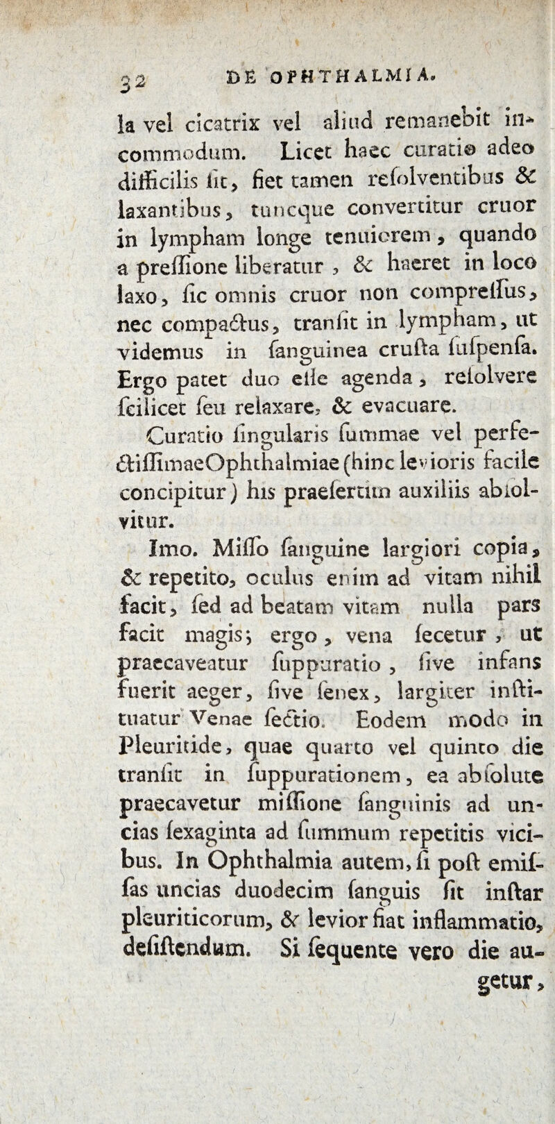 3 2 la vel cicatrix vel aliud remanebit in* commodum. Licet haec curati® adeo difficilis Iit, fiet tamen refolventibus 8c laxantibus, tuncque convertitur eruor in lympham longe tenuiorem , quando a preffione liberatur * & haeret in loco laxo ? (ic omnis eruor non comprellus, nec compadlus, traniit in lympham, ut videmus in (anguinea crufta iulpenfa. Ergo patet duo eile agenda, reiolvere feilicet (eu relaxare, & evacuare. Curatio lingularis fummae vel perfe- £ViffimaeOphthalmiae(hinc levioris facile concipitur) his praeleram auxiliis abiol- vitur. Imo. Milio (anguine largiori copia, Sc repetito, oculus enim ad vitam nihil facit, (ed ad beatam vitam nulla pars facit magis; ergo, vena (ecetur , ut praecaveatur fuppuratio , live infans fuerit aeger, live lenex, largiter infti- tuatur Venae lecftio* Eodem modo in Pleuridde, quae quarto vel quinto die tranlk in fuppurationem, ea abfolute praecavetur miffione (anguinis ad un¬ cias (exaginta ad ftimmum repetitis vici¬ bus. In Ophthalmia autem, fi poft emif- (as uncias duodecim (anguis fit inftar pleuriticorum, & levior fiat inflammatio, defiftendum. Si fequente vero die au¬ getur ,