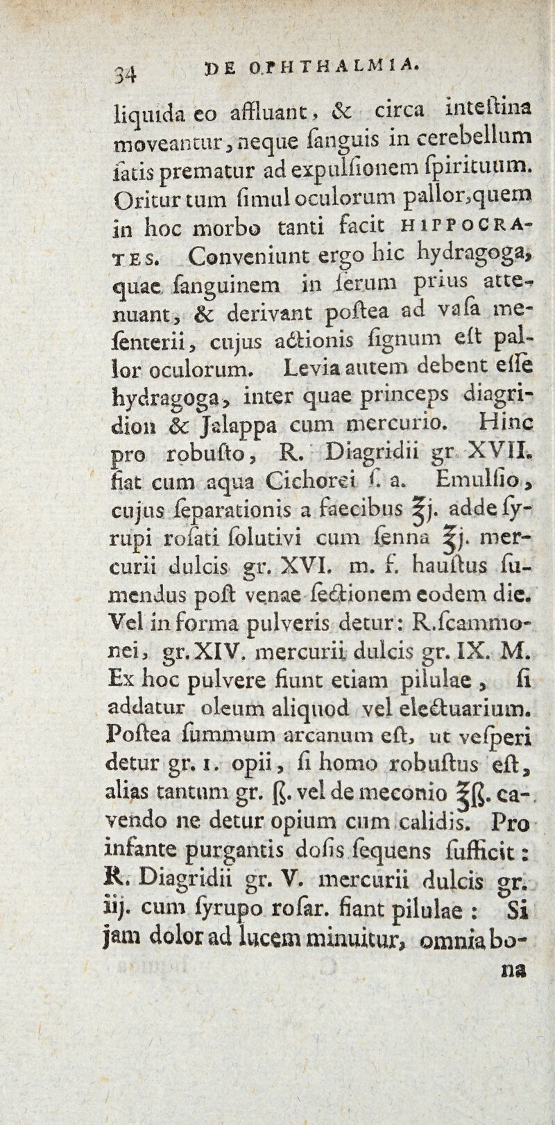 3) £ 0 F H THALM1 A. liquida co affluant* & circa inteltina moveantur,neque (anguis'in cerebellum fatis prematur ad expulfionem fpirituum. Oritur tum fimul oculorum pallor*quem in hoc morbo tanti facit Hippocra¬ tes, Conveniunt ergo hic hydragoga, quae fanguinem in ierum prius atte¬ nuant , & derivant poftea ad vola me- ienterii, cujus adfcionis fignum cft pal¬ lor oculorum* Levia autem debent eile hydragoga, inter quae princeps diagri- dion & Jalappa cum mercurio. Hinc pro robufto, R. Diagridii gr XVIL liat cum aqua Cichorei L a. Emulfio, cujus feparationis a faecibus ^j. addefy- rupi roiati folutivi cum lenna ^j. mer¬ curii dulcis gr. XVI. m. L hautlus fu- mendus poft venae lefitionem eodem die. Vel informa pulveris detur: R.fcammo- nei, gr.XIV. mercurii dulcis gr. IX. M. Ex hoc pulvere fiunt etiam pilulae , (i addatur oleum aliquod vel eie£tuarium. Poftea fummum arcanum eft, ut veiperi detur gr. i. opii, fi homo robuftus eft, alias tantum gr. (J. vel de meconio ^.ca¬ vendo ne detur opium cum calidis. Pro infante purgantis defisfequens fufficit: R. Diagridii gr. V. mercurii dulcis gr. iij. cum fyrupo rofar. fiant pilulae : Si jam dolor ad lucem minuitur, omnia bo¬ na