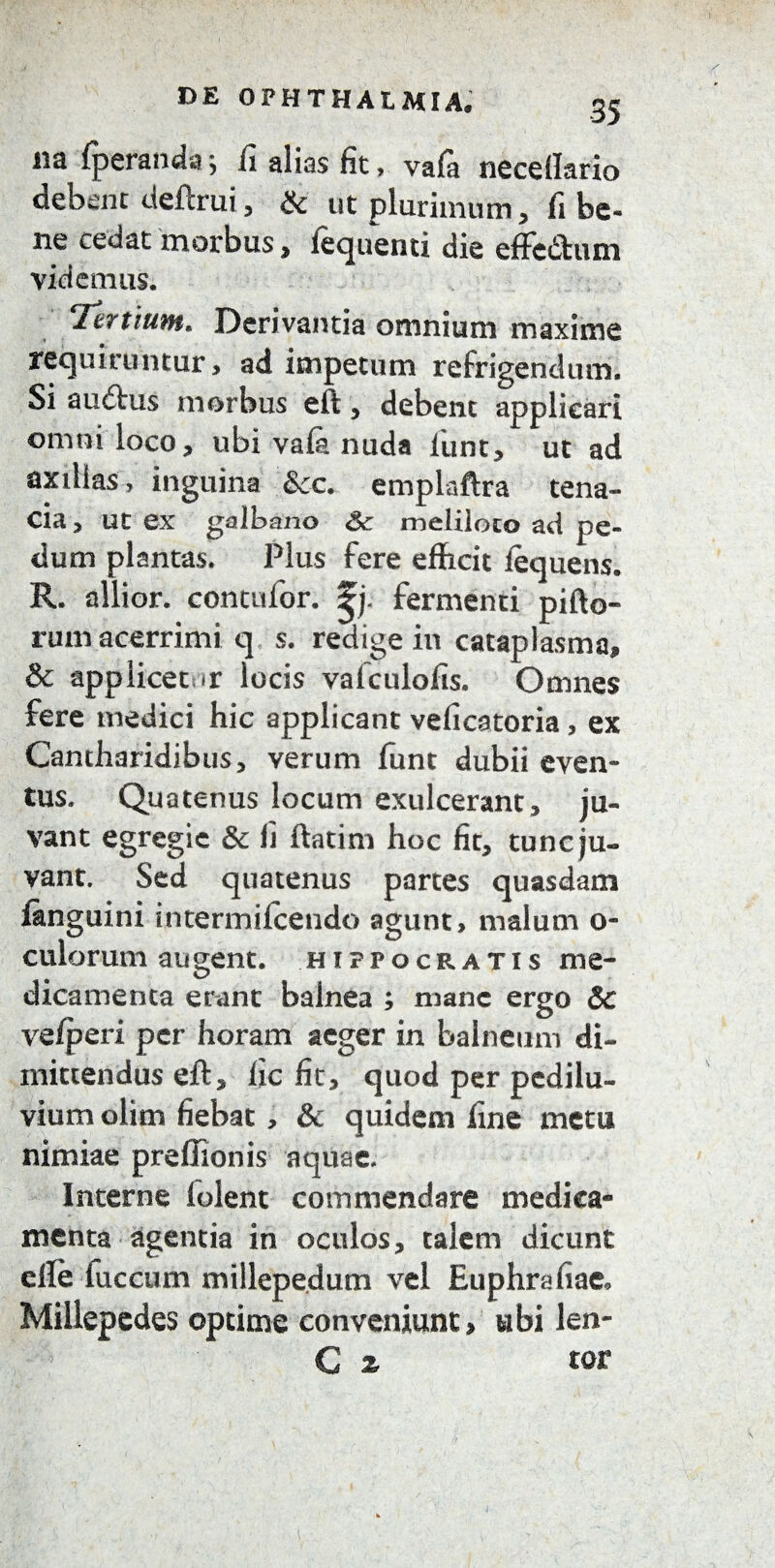 na fperanda , fi alias fit, vala neceff&rio debent deftrui, & ut plurimum, fi be¬ ne cedat morbus, fequenti die effc&um videmus. Tertium. Derivantia omnium maxime requiruntur, ad impetum refrigendum. Si aiuftus morbus eft, debent applicari omni loco, ubi vafe nuda liint, ut ad axillas, inguina &cc. emplaftra tena¬ cia , ut ex galbano Sc meliloto ad pe¬ dum plantas. Plus fere efficit fequens. R. allior. contufor. fermenti pifto- rum acerrimi q s. redige in cataplasma, & applicetur locis valculofis. Omnes fere medici hic applicant veficatoria, ex Cantharidibus, verum funt dubii even¬ tus. Quatenus locum exulcerant, ju¬ vant egregie & fi ftatim hoc fit, tunc ju¬ vant. Sed quatenus partes quasdam fanguini intermilcendo agunt, malum o- culorum augent. Hippocratis me¬ dicamenta erant balnea ; mane ergo Sc ve/peri per horam aeger in balneum di¬ mittendus eft, fic fit, quod per pedilu- vium olim fiebat , & quidem fine metu nimiae preflionis aquae. Interne lolent commendare medica¬ menta agentia in oculos, talem dicunt effe luccum millepedum vel Euphrafiae* Millepedes optime conveniunt, ubi len-