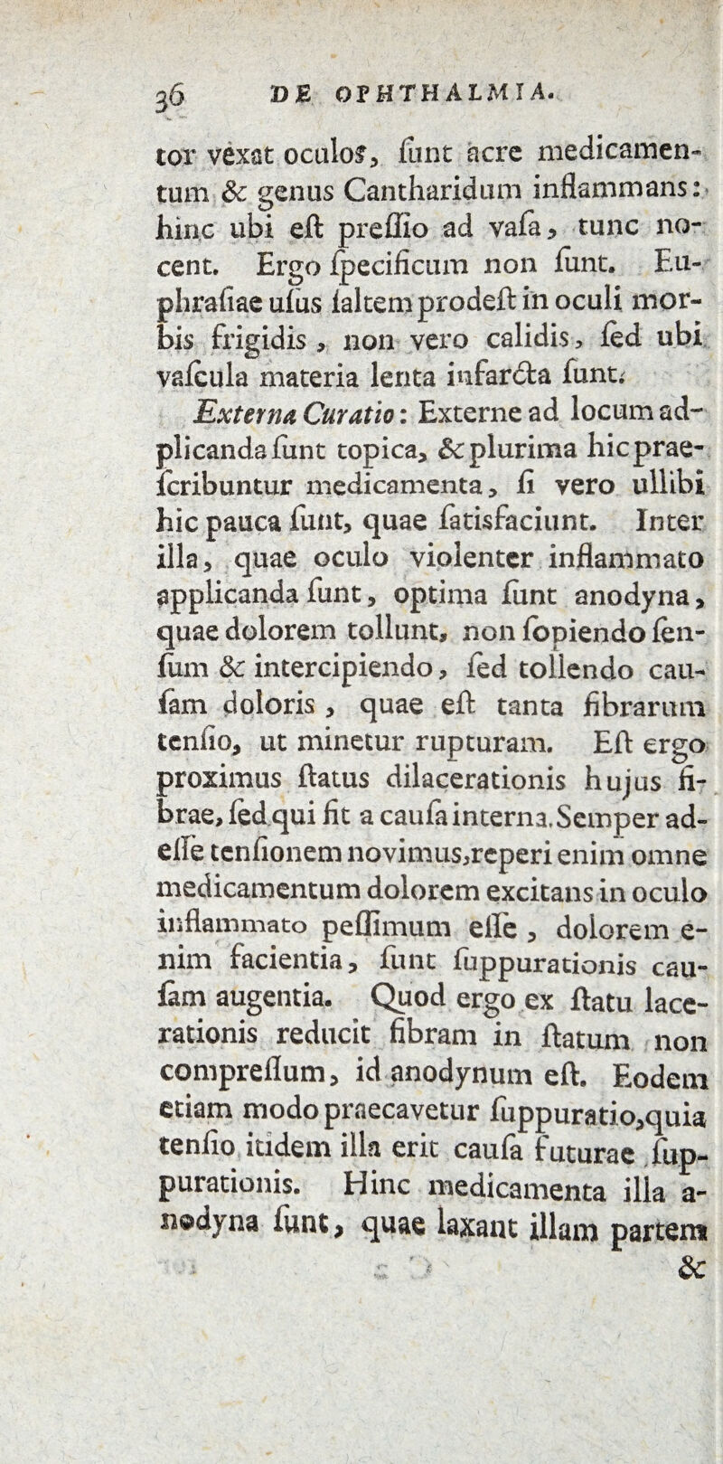 g6 »B OPHTHALMIA. tor vexat oculo?, liint acrc medicamen¬ tum & genus Cantharidum inflammans: hinc ubi eft preffio ad vala, tunc no¬ cent. Ergo fpecificum non lunt. Eu- phrafiae ufus laltem prodeft in oculi mor¬ bis frigidis , non vero calidis , led ubi valcula materia lenta infarcfta funt; Exterrui Curatio: Externe ad locum ad- plicandafunt topica, £cplurima hicprae- Icribuntur medicamenta, fi vero ullibi hic pauca funt, quae fatisfaciunt. Inter illa, quae oculo violenter inflammato applicanda funt, optima funt anodyna, quae dolorem tollunt, non lopiendo len¬ ium & intercipiendo, led tollendo cau- lani doloris , quae eft tanta fibrarum tenlio, ut minetur rupturam. Eft ergo proximus ftatus dilacerationis hujus fi¬ brae, led qui fit a caufa interna, Scmper ad- elle tcnfionem novimus,rcperi enim omne medicamentum dolorem excitans in oculo inflammato peffimum elfe , dolorem e- nim facientia, funt fuppurationis cau- fam augentia. Quod ergo ex ftatu lace¬ rationis reducit fibram in ftatum non compreflum, id anodynum eft. Eodem etiam modo praecavetur fuppuratio,quia tenlio itidem illa erit caufa futurae fup¬ purationis. Hinc medicamenta illa a- n©dyna funt, quae laxant illam partem