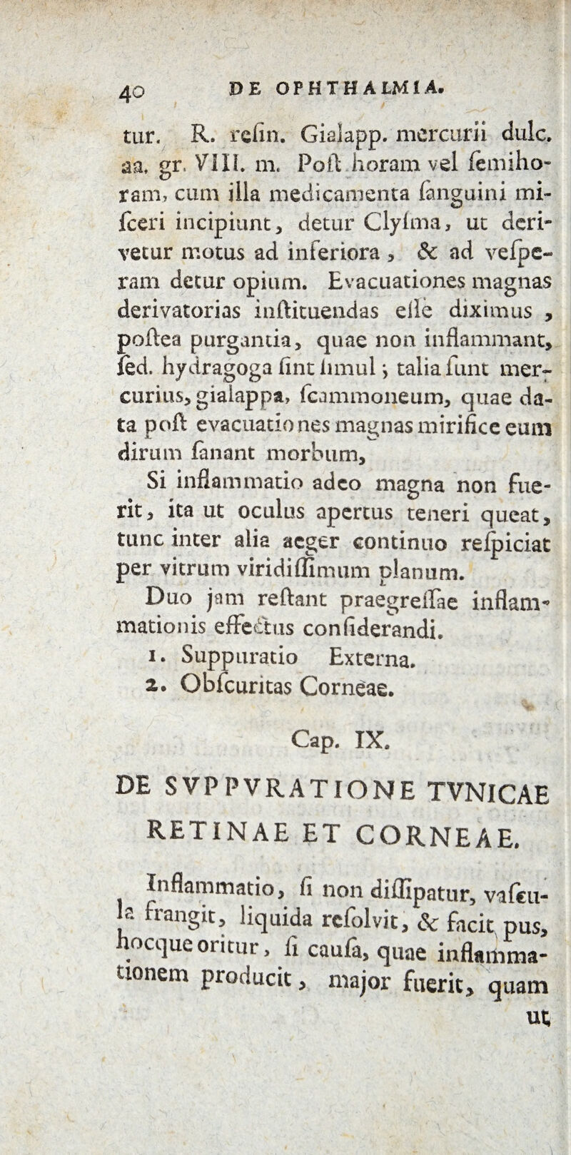 tur. R. refin. Gialapp. mercurii dulc. aa, gr. VT1IL m. Poli: horam vel (emiho¬ ram, cum illa medicamenta (anguini mi- fceri incipiunt, detur Clylma, ut deri¬ vetur motus ad inferiora , & ad vefpc- ram detur opium. Evacuationes magnas derivatorias inftituendas elle diximus , poftea purganda, quae non inflammant, fed. hydragoga (int innui j talia iunt mer¬ curius, giaiappa, fcammoneum, quae da¬ ta poft evacuatio nes magnas mirifice eum dirum lanant morbum. Si inflammatio adeo magna non fue¬ rit, ita ut oculus apertus teneri queat, tunc inter alia aeger continuo relpiciat per vitrum viridiflimum planum. Duo jam reflant praegreffae inflam¬ mationis effetius conliderandi. 1. Suppuratio Externa. 2. Obfcuritas Corneae. Cap. IX. DE SVPPVRATIONE TVNICAE RETINAE ET CORNEAE. Inflammatio, fi non diflipatur, valcu- Jf franSic> liquida refolvit, & facit, pus, flocque oritur, li caufa, quae inflamma¬ tionem producit, major fuerit, quam ut i