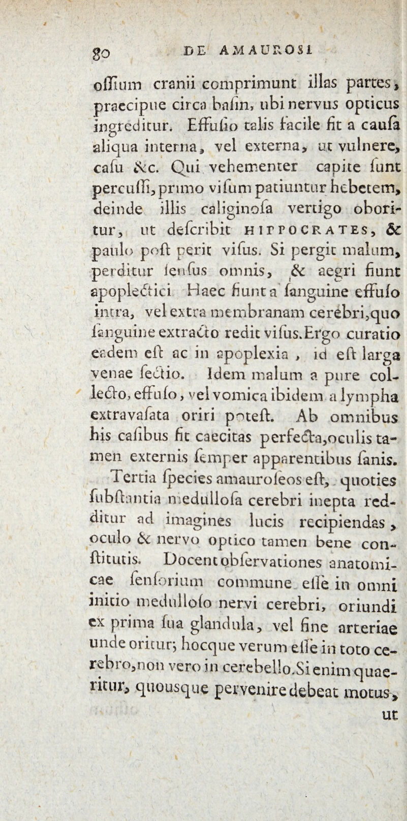 oflhun cranii comprimunt illas partes, praecipue circa bafin, ubi nervus opticus ingreditur. Effufio talis facile fit a caufa aliqua interna, vel externa, ut vulnere, cafu &c. Qui vehementer capite funt percudi, primo viium patiuntur hebetem, deinde illis caliginola vertigo obori¬ tur, ut defer ibit HirrocRATEs, & paulo poft perit vifus. Si pergit malum, perditur ienfus omnis, & aegri fiunt apopledtici Haec fiunta fanguine effufo intra, vel extra membranam cerebri,quo fanguine extracto redit vifus.Ergo curatio eadem eft ac in apoplexia , id eft larga venae fectio. Idem malum a pure col- letfto, effufo, vel vomica ibidem a lympha extravafata oriri poteft. Ab omnibus his cafibus fit caecitas perfed:a,oculis ta¬ men externis femper apparentibus fanis. fertia fpecies amauroleos eft, quoties fubftantia medullofa cerebri inepta red¬ ditur ad imagines lucis recipiendas, oculo 6e nervo optico tamen bene con~ ftitutis. Docentobiervationes anatomi¬ cae fen forium commune elle in omni initio medullofo nervi cerebri, oriundi cx prima fu a glandula, vel fine arteriae unde oritur, hocque verum elle in toto ce- rebro,non vero in cerebello.Sienimquae- ritiii, quousque pervenire debeat motus , ut
