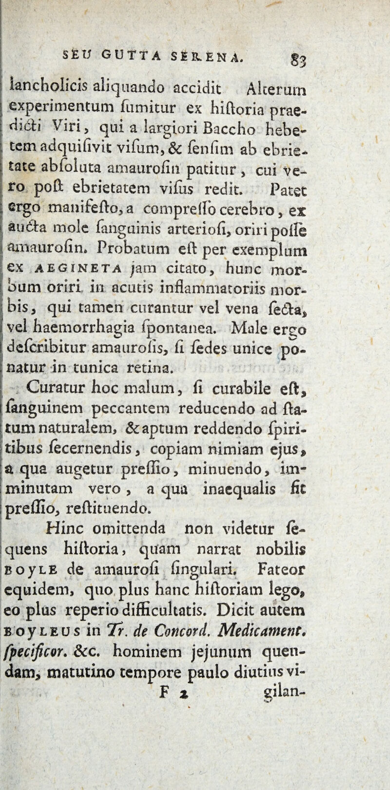 3 iancholicis aliquando accidit Alterum experimentum fumitur ex hiftoria prae¬ dicti Viri 5 qui a largiori Baccho hebe¬ tem adquifivit vifum,& fenfim ab ebrie* ; tace abfoluta amaurofin patitur , cui ve¬ ro poft ebrietatem vifus redit. Patet 1 ^rgo manifefto, a compreflb cerebro, ex auCta mole (anguinis arteriofi, oriri polle j amaurofin. Probatum eft per exemplum ex aegineta jarn citato, hunc mor¬ bum oriri in acutis inflammatoriis mor- ; bis 3 qui tamen curantur vel vena (e&a, i vel haemorrhagia ipontanea. Male er^o ! dercribitur amaurofis, fi iedes unice po- : natur in tunica retina. Curatur hoc malum, fi curabile eft, ifimguinem peccantem reducendo ad fta- : tum naturalem, & aptum reddendo fpiri- tibus fecernendis, copiam nimiam ejus, :at qua augetur preffio, minuendo, im- S minutam vero, a qua inaequalis fit | preffio, reftituendo. Hinc omittenda non videtur fe- quens hiftoria, quam narrat nobilis BoyLB de amaurofi lingulari. Fateor equidem, quo plus hanc hiftoriam lego, eo plus reperio difficultatis. Dicit autem BoyLEUsin7r.de Concord. Medie ament, fpecificor. &c. hominem jejunum quen- dam, matutino tempore paulo diutius vi- F z gilan-