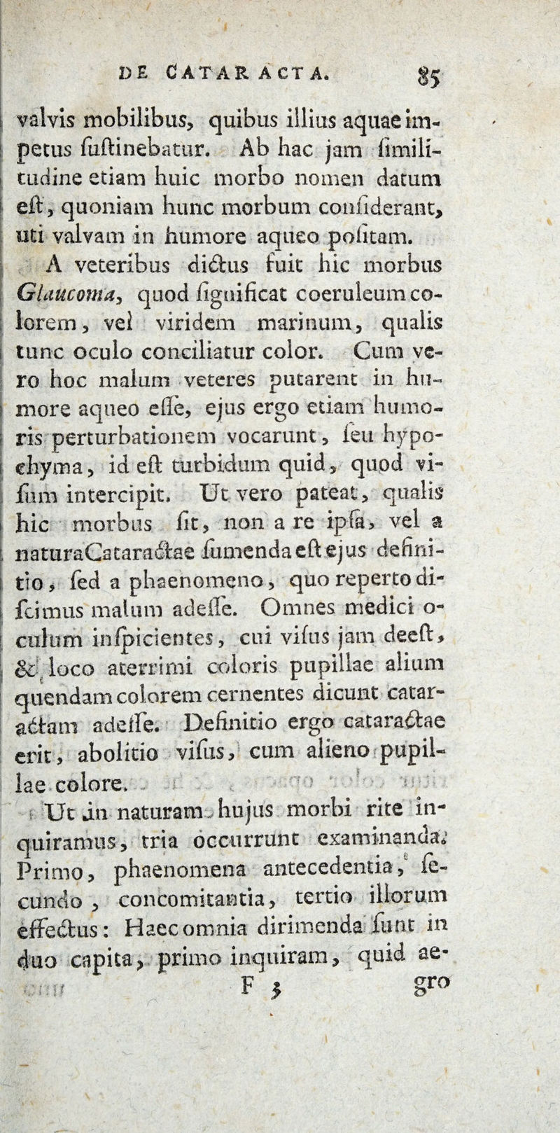 §5 valvis mobilibus, quibus illius aquae im- : pecus fuftinebatur. Ab hac jam fimili- i tuciine etiam huic morbo nomen datum ( eft, quoniam hunc morbum coniiderant, uti valvam in humore aqueo politam. A veteribus di&us fuit hic morbus Glaucoma, quod lignificat coeruleum co¬ lorem, vel viridem marinum, qualis i tunc oculo conciliatur color. Cum ve¬ ro hoc malum veteres putarent in hu« | more aqueo eile, ejus ergo edam hiuno- I ris perturbationem vocarunt, feu hypo- i ehyma, id eft turbidum quid , quod vi- fum intercipit. Ut vero pateat , qualis i hic morbus fit, non are ipfa, vel a l naturaCacaradiae iumcndaeftejus cie fi ni - i tio, fed a phaenomeno, quo repertodi- j feimus malum adelle. Omnes medici o- I culum infpicientes, cui vifus jam deeft, : & loco acerrimi coloris pupillae alium nuendam colorem cernentes dicunt catar¬ actam adeile. Definitio ergo catara&ae erit, abolitio vifus, cum alieno pupil¬ lae colore. Ut in naturam-hujus morbi rite in¬ quiramus, tria occurrunt examinanda.1 Primo, phaenomena antecedentia, fe¬ cundo , concomitantia, tertio iliorum effedtus: Haec omnia dirimenda funt in duo capita, primo inquiram, quid ae- F } g™