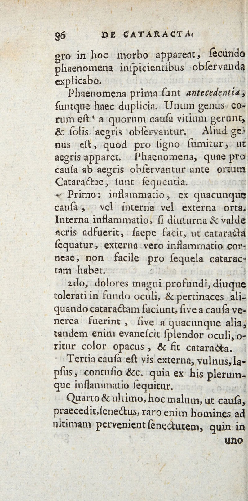 8& gro in hoc morbo appareat, fecundo phaenomena impiciendbus oblervanda explicabo. Phaenomena prima funt antecedentia, funtque haec duplicia. Unum genus eo¬ rum eft * a quorum caula vitium gerunt, & folis aegris obiervantur. Aliud ge¬ nus eft, quod pro ligno fumitur, ut aegris apparet. Phaenomena, quae pro caula ab aegris oblervantur ante ortum Cataractae, lunt lequentia. ^ Primo: inflammatio, ex quacunque caufa , vel interna vel externa orta. Interna inflammatio, fi diuturna valde acris adfuerit, faepe facit, ut cataraCta fequatur, externa vero inflammatio cor¬ neae, non facile pro fequela catarac¬ tam habet. zdo, dolores magni profundi, diuque tolerati in fundo oculi, & pertinaces ali¬ quando cacaraCtam faciunt, fi ve a caufa ve- ncrea fuerint , five a quacunque alia, tandem enim evanelcit fplendor oculi, o- ritur color opacus , & fit catara&a. Tertia caufa eft vis externa, vulnus,la- pfus, contufio &c. quia ex his plerum¬ que inflammatio lequitur. Quarto & ultimo, hoc malum, ut caula, praecedit,lenedtus, raro enim homines ad ultimam pervenient leneclutem, quin in uno