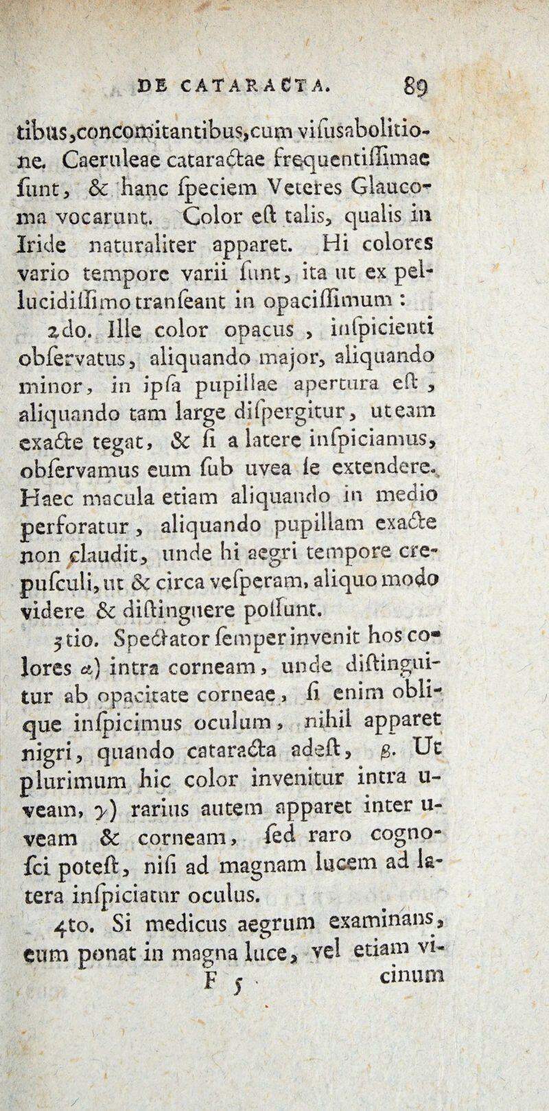 tibus,concomitantibus,cum vifusabolitio- ne. Caeruleae cataractae frequentiilimae funt, & hanc fpeciem Veteres Glauco¬ ma vocarunt. Color eft talis, qualis ili Iride naturaliter apparet. Hi colores vario tempore varii funt, ita ut ex pel- lucidiilimotranfeant in opaciffimum : zdo. Ille color opacus > infpicientx obfervatus , aliquando major, aliquando minor, in ip(a pupillae apertura eft , aliquando tam large di (pergitur, ut eam exa&e tegat, & fi a latere infpiciamus, obfervamus eum fub uvea le extendere. Haec macula etiam aliquando in medio perforatur, aliquando pupillam exadfe non claudit, unde hi aegri tempore cre~ pufculi, ut & circa vefperam, aliquo modo videre & diftinguere poliunt. stio. Spedlator femperinvenit hos co« ' . * 1 i rn.* * lores et) xntra corneam, unde diitingiu- tur ab opacitate corneae, fi enim obli¬ que inipicimus oculum, nihil apparet nigri, quando cataradfca adeft, g. Ut plurimum hic color invenitur intra li¬ veam, y) rarius autem apparet inter u- veam & corneam, led raro cogno- fci poteft, nifi ad magnam lucem ad la¬ tera inlpiciatnr oculus. 4to. Si medicus aegrum examinans, eum ponat in magna luce, vel etiam vi- p j . cinum