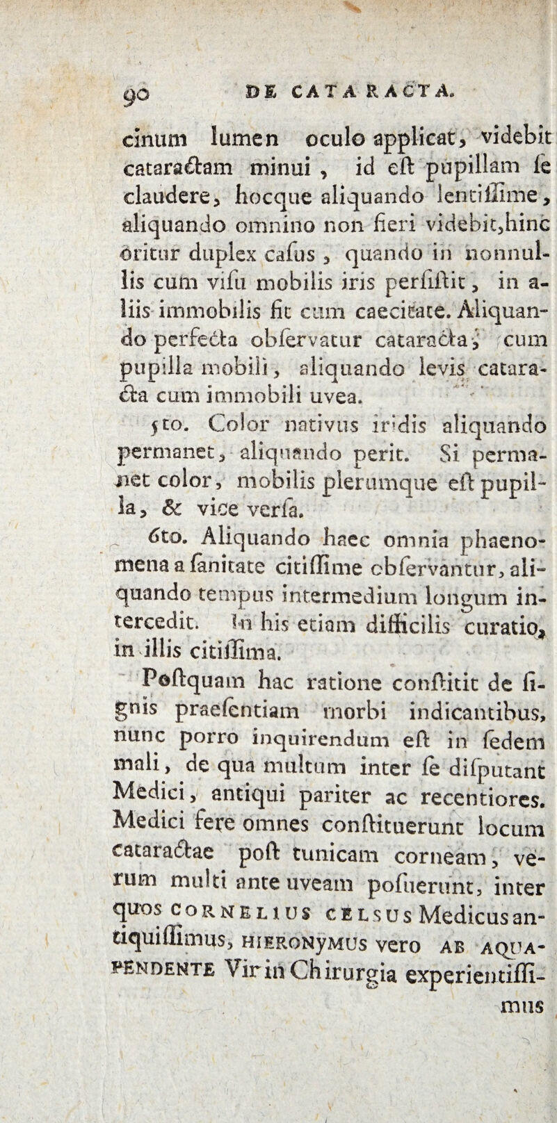 I gO D E CATA EACTA» ciniim lumen oculo applicat, videbit catara&am minui , id eft pupillam fe claudere, hocque aliquando lentiffime, aliquando omnino non fieri videbit,hinc oritur duplex cafus , quando in nonnul¬ lis cum vifu mobilis iris perllftit, in a- liis-immobilis fit cum caecitate. Aliquan¬ do perfecta oblervatur cataracta, cum pupilla mobili, aliquando levis catara¬ cta cum immobili uvea. $to. Color nativus ir;dis aliquando permanet, aliquando perit. Si perma¬ net color, mobilis plerumque eft pupil¬ la , 8c vice verfa. r 6to. Aliquando haec omnia phaeno¬ mena a fanitate citiffime cbfervantur, ali¬ quando tempus intermedium longum in¬ tercedit. In his etiam difficilis curatio, in illis citiffima. Peftquam hac ratione conftitit de li¬ gnis praelcntiam morbi indicantibus, nunc porro inquirendum eft in fedem mali, de qua multum inter fe dilputant Medici, antiqui pariter ac recentiores. Medici fere omnes conftituerunt locum cataradfcae poft tunicam corneam, ve¬ rum multi ante uveam pofuerunt, inter quos Cornelius celsus Medicusan- tiquillimus, HiERONyMUs vero ab aqua- wsndente Vir in Chirurgia experieutifli- mus