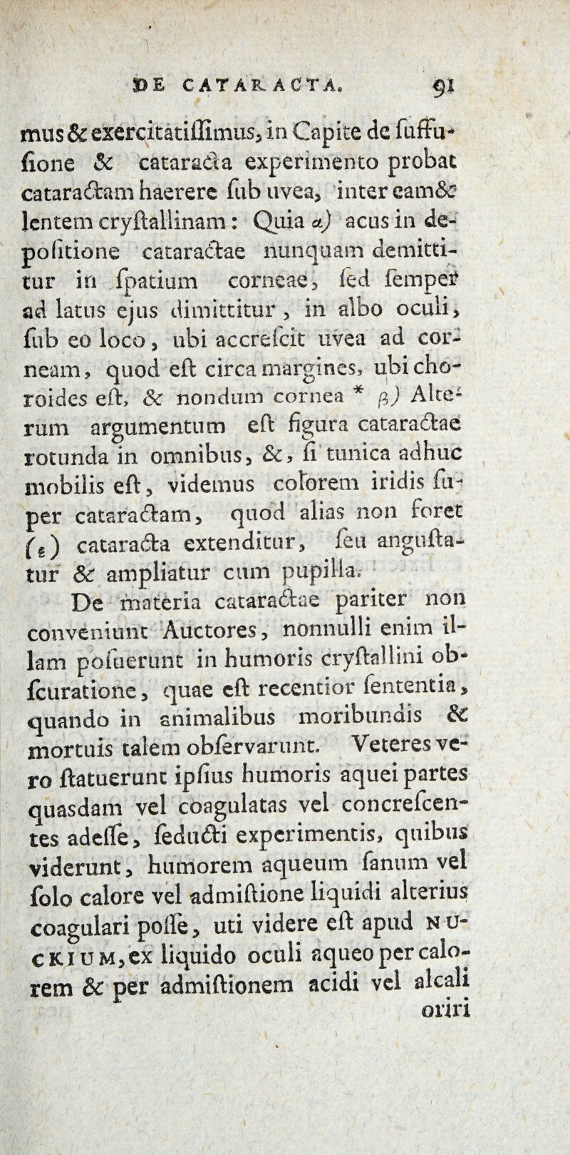\ DE CATAKACTA, §1 mus & exercitatillimus, in Capite de fuffu- fione & catarada experimento probat cataractam haerere fub uvea, inter eam& lentem cryftaliinam: Quia a.) acus in de¬ politione cataractae nunquam demitti¬ tur in fpatium corneae, led fempetf ad latus ejus dimittitur, in albo oculi, fub eo loco, ubi accrefcit uvea ad cor¬ neam, quod eft circa margines, ubicho- roides eft> &: nondum cornea * fi) Alte* rum argumentum eft figura cataractae rotunda in omnibus, &, fi tunica adhuc mobilis eft, videmus colorem iridis iu- per cataraCtam, quod alias non foret (e) catara&a extenditur, feit angufta- tur & ampliatur cum pupilla. De materia cataractae pariter non conveniunt Auctores, nonnulli enim il~ lam potuerunt in humoris cryftallini ob- fcuratione, quae eft recentior fe utenti a, quando in animalibus moribundis Sc mortuis talem obfervarunt. Veteres ve¬ ro ftatuerunc ipfius humoris aquei partes quasdam vel coagulatas vel concrefcen- tes adelfe, fedu&i experimentis, quibus viderunt, humorem aqueum fanum vel folo calore vel admiftione liquidi alterius coagulari polle, uti videre eft apud nu- CKiuM,ex liquido oculi aqueo per calo¬ rem 6c per admiftionem acidi vel alcali oriri 1