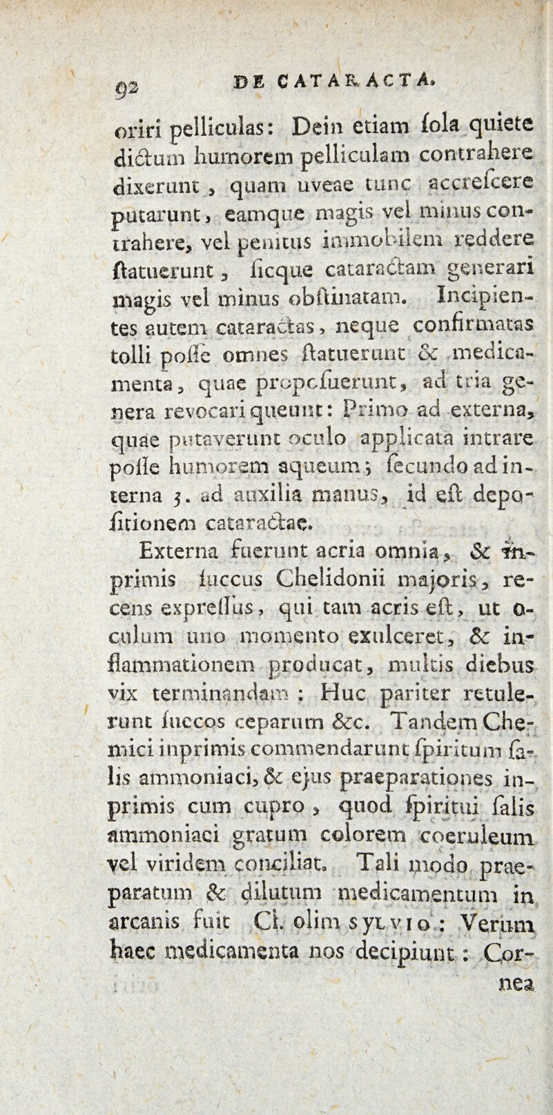 oriri pelliculas: Dein etiam fola quiete dictum humorem pelliculam contrahere dixerunt * quam uveae tunc accrefcere putarunt, eamque magis vel minus con¬ trahere, vel penitus immobilem reddere {latuerunt , iicque cataractam generari magis vel minus obftinatam. Incipien¬ tes autem cataractas, neque confirmatas tolli poife omnes ftatnerimt & medica¬ menta, quae prppcfuerunt, ad tria ge¬ nera revocari queunt: Primo ad externa, quae putaverunt oculo applicata intrare polle humorem aqueum *, fecundo ad in¬ terna 3. ad auxilia manus, id eft depcr iitionem cataractae» Externa fuerunt acria omnia, & m- primis fuccus Chelidonii majoris, re¬ cens expretius, qui tam acris eft, ut 0- culum uno momento exulceret, Sc in¬ flammationem producat, multis diebus vix terminandam : Huc pariter retule¬ runt hiccos ceparum &c. Tandem Che- mici inprimis commendarunt fpiritum fe¬ lis ammoniaci, & ejus praeparationes in¬ primis cum cupro , quod fpiritui falis ammoniaci gratum colorem coeruleum vel viridem conciliat» Tali modo prae¬ paratum & dilutum medicamentum in arcanis fuit Cl olim syxvio : Verum haec medicamenta nos decipiunt: Cor¬ nea