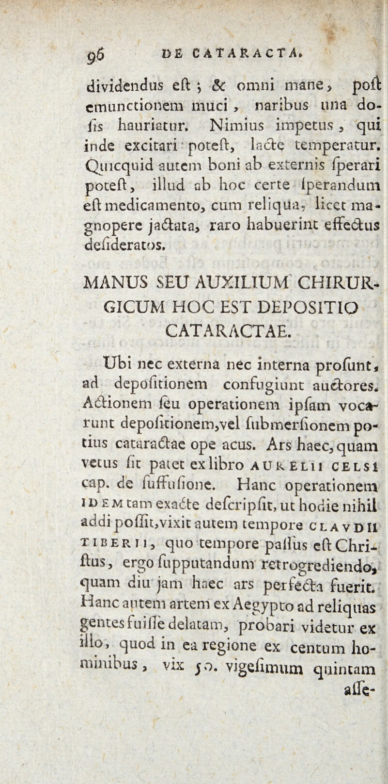 dividendus eft *, & omni mane, poff emunctionem muci , naribus una do- iis hauriatur. Nimius impetus , qui inde excitari poteft, lacie temperatur. Quicquid autem boni ab externis fperari poteft, illud ab hoc certe iperandum eft medicamento, cum reliqua, licet ma¬ gnopere jadaca, raro habuerint effe&us defideratos. MANUS SEU AUXILIUM CHIRUR¬ GICUM HOC EST DEPOSITIO CATARACTAE. i , i „ » . ♦ Ubi nec externa nec interna profunt, ad depofitionem confugiunt auctores. Actionem ieu operationem ipfam voca¬ runt depofitionem,vel fubmerfionem po¬ tius cataradtae ope acus. Ars haec,quam vetus fit patet ex libro au k Eli i celsi cap. de fuffuhonc. Hanc operationem idem tam exadte defcripfit, ut hodie nihil addipoffitjvixitautem tempore clavdu tiberii, quo tempore pailus eft Chri- ftus, ergo fupputandum retrogrediendo, quam diu jam haec ars perfecta fuerit. Hanc autem artem ex Aegypto ad reliquas gentes i uilie delatam, probari videtur ex iilo, quod in ea regione ex centum ho¬ minibus, vix 50. vigehmum quintam alie-