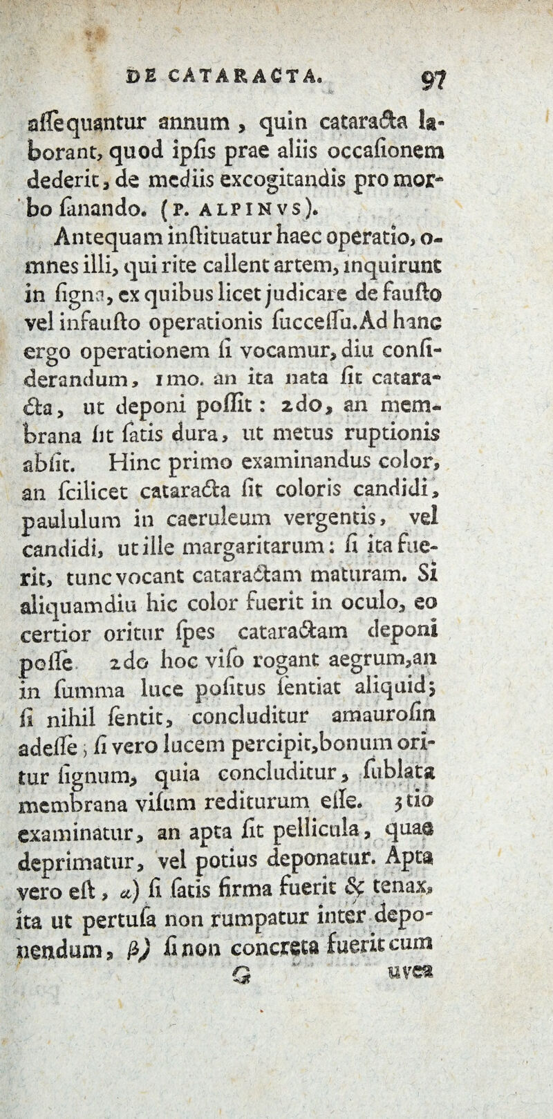 aflequantur annum , quin catarada la¬ borant, quod ipfis prae aliis occafionem dederit, de mediis excogitandis pro mor¬ bo fanando. {r. alpinvs). Antequam inftituatur haec operatio, o- mnes illi, qui rite callent artem, inquirunt in ligna, ex quibus licet judicare de faufto vel infaufto operationis fiiccelfu.Ad hinc ergo operationem li vocamur, diu confi- derandum, imo. an ita nata fit catara¬ cta, ut deponi poflit: 2do, an mem¬ brana ht fatis dura, ut metus ruptionis abiit. Hinc primo examinandus color, an fcilicet catarada fit coloris candidi, paululum in caeruleum vergentis, vel candidi, ut ille margaritarum: fi ita fue¬ rit, tunc vocant cataradam maturam. Si aliquamdiu hic color fuerit in oculo, eo certior oritur Ipes cataradam deponi polle zdo hoc vifo rogant aegrum,an in fumma luce politus lentiat aliquid j fi nihil lentit, concluditur amaurofin adelle, fi vero lucem percipit,bonum ori¬ tur lignum, quia concluditur, fublata membrana vifum rediturum elle. 5 tio examinatur, an apta fit pellicula, quae deprimatur, vel potius deponatur. Apta vero eft, «■) fi fatis firma fuerit <8f tenax. Ita ut pertufa non rumpatur inter depo¬ nendum, P) fi non concreta fuerit cum n me®
