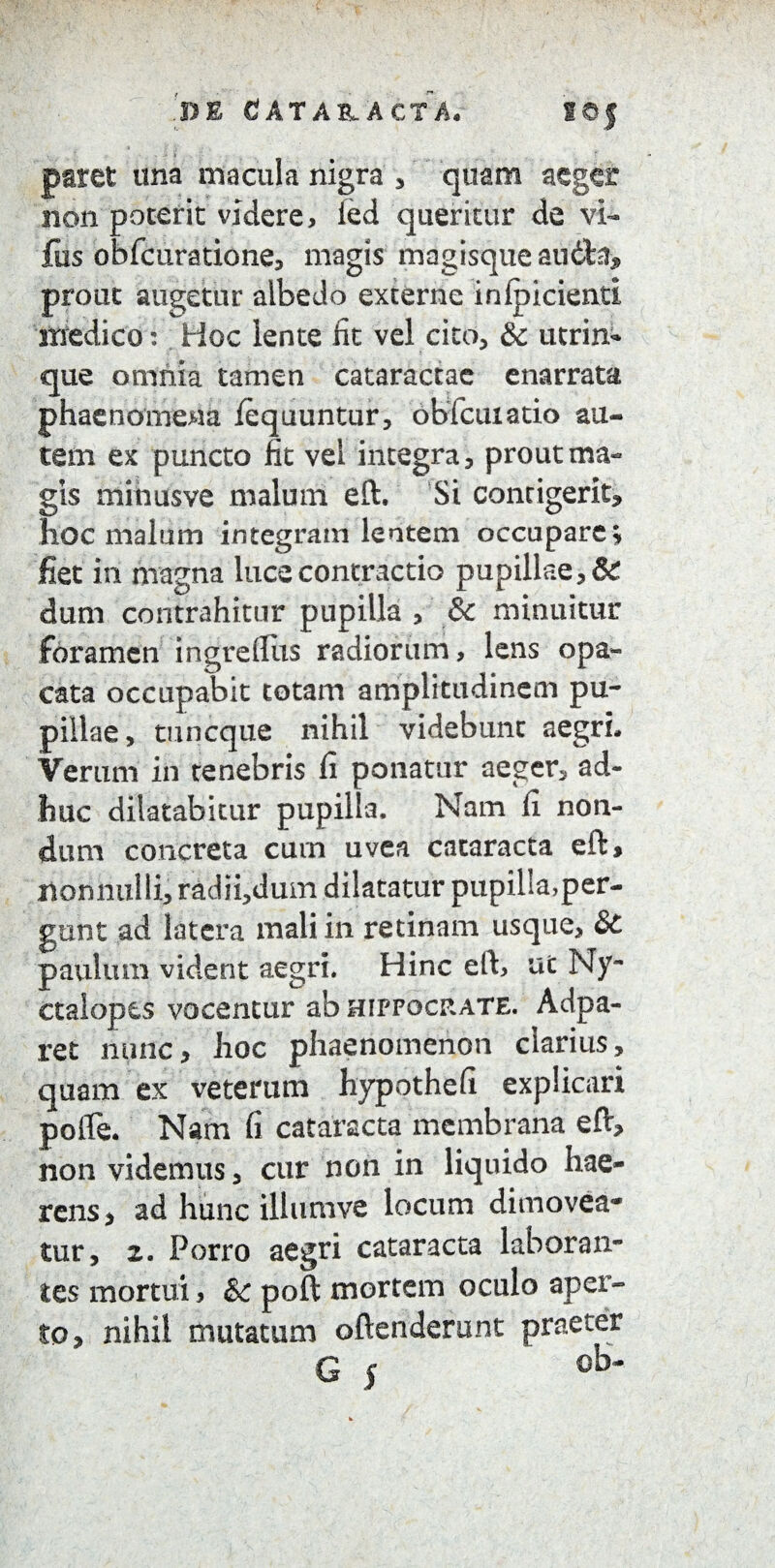 DE dATA&ACTA, SOf paret una macula nigra * quam aeger non poterit videre, ied queritur de vi- fus obfcuratione, magis mogisqueaudta, prout augetur albedo externe inlpicienti medico: Hoc lente iit vel cito, & utrin- que omnia tamen cataractae enarrata phaenomena /equuntur, obicuiatio au¬ tem ex puncto fit vei integra, prout ma¬ gis mihusve malum eft. Si contigerit, hoc malum integram lentem occupare; fiet in magna luce contractio pupillae, & dum contrahitur pupilla , & minuitur foramen ingre(Ilis radiorum, lens opa¬ cata occupabit totam amplitudinem pu¬ pillae, tuneque nihil videbunt aegri. Verum in tenebris fi ponatur aeger, ad¬ huc dilatabitur pupilla. Nam fi non¬ dum concreta cum uvea cataracta eft, nonnulli, radii,dum dilatatur pupilla,per¬ gunt ad latera mali in retinam usque, &C paulum vident aegri. Hinc eft, ut Ny¬ ctalopes vocentur ab Hippocrate. Adpa- ret nunc, hoc phaenomenon clarius, quam ex veterum hypothefi explicari pofte. Nam fi cataracta membrana eft, non videmus, cur non in liquido hae¬ rens, ad hunc ilhimve locum dimovea¬ tur, 2. Porro aegri cataracta laboran¬ tes mortui, & poft mortem oculo aper¬ to, nihil mutatum oftenderunt praeter G | ' ob-