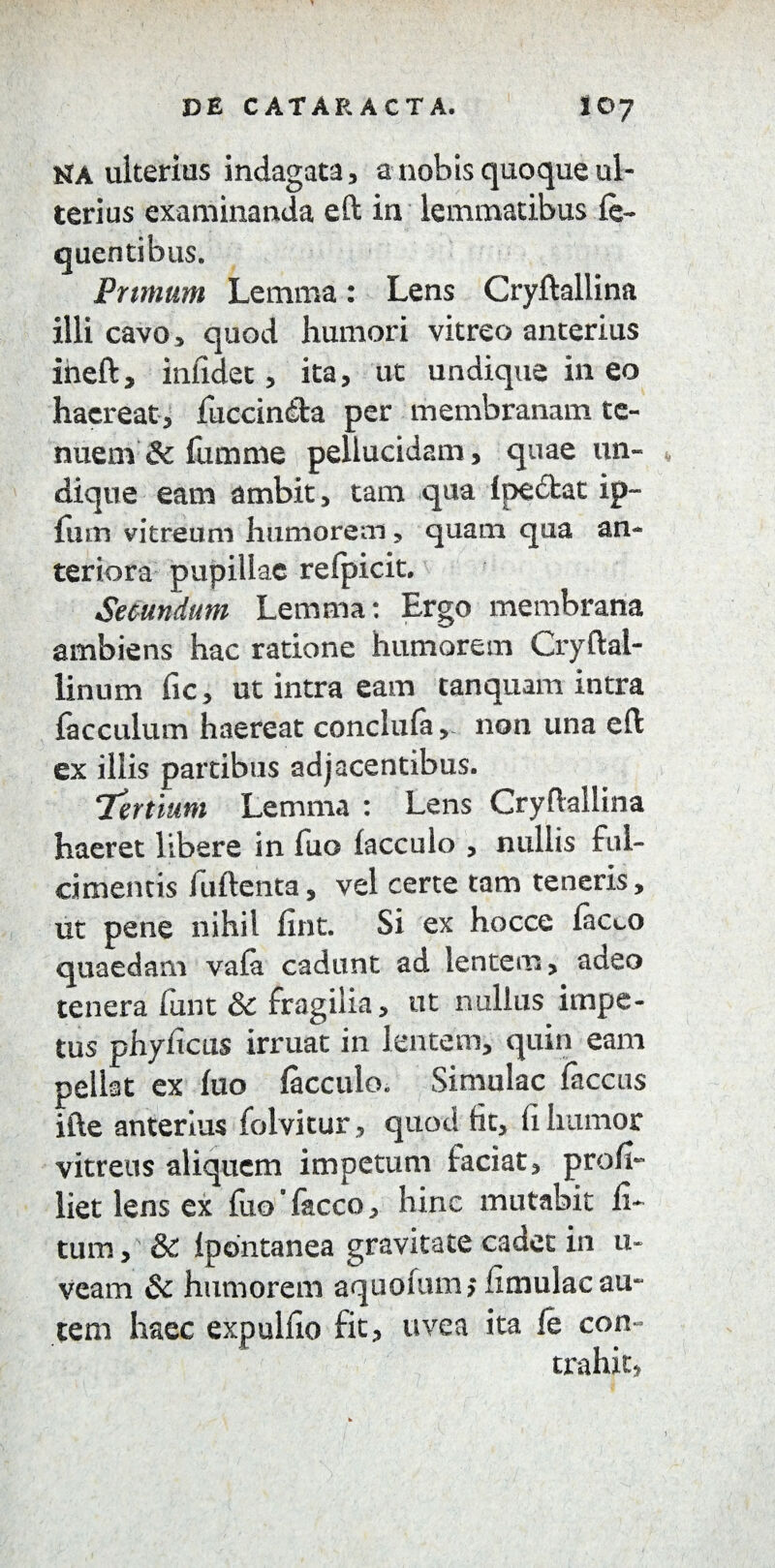 HA ulterius indagata, a nobis quoque ul¬ terius examinanda eft in lemmatibus le- quentibus. Primum Lemma: Lens Cryftallina illi cavo , quod humori vitreo anterius ineft, inlidet, ita, ut undique in eo haereat, fuccinda per membranam te¬ nuem & fumme pellucidam, quae un¬ dique eam ambit, tam qua i pectat ip- fiim vitreum humorem, quam qua an¬ teriora pupillae refpicit. Secundum Lemma: Ergo membrana ambiens hac ratione humorem Cryftal- linum fic, ut intra eam tanquam intra facculum haereat conclufa, non una eft ex illis partibus adjacentibus. !Tertium Lemma : Lens Cryftallina haeret libere in Tuo lacculo , nullis ful¬ cimentis fuftenta, vel certe tam teneris, ut pene nihil lint. Si ex hocce lacco quaedam vafa cadunt ad lentem, adeo tenera funt & fragilia, ut nullus impe¬ tus phyficus irruat in lentem, quin eam pellat ex luo lacculo., Simulae faccas ifte anterius folvitur, quod fit, fi humor vitreus aliquem impetum faciat, proh- liet lens ex fixo Taceo, hinc mutabit li¬ tum , & Ipontanea gravitate cadet in u- veam & humorem aquofum; limulae au¬ tem haec expullio fit, uvea ita le con¬ trahit,