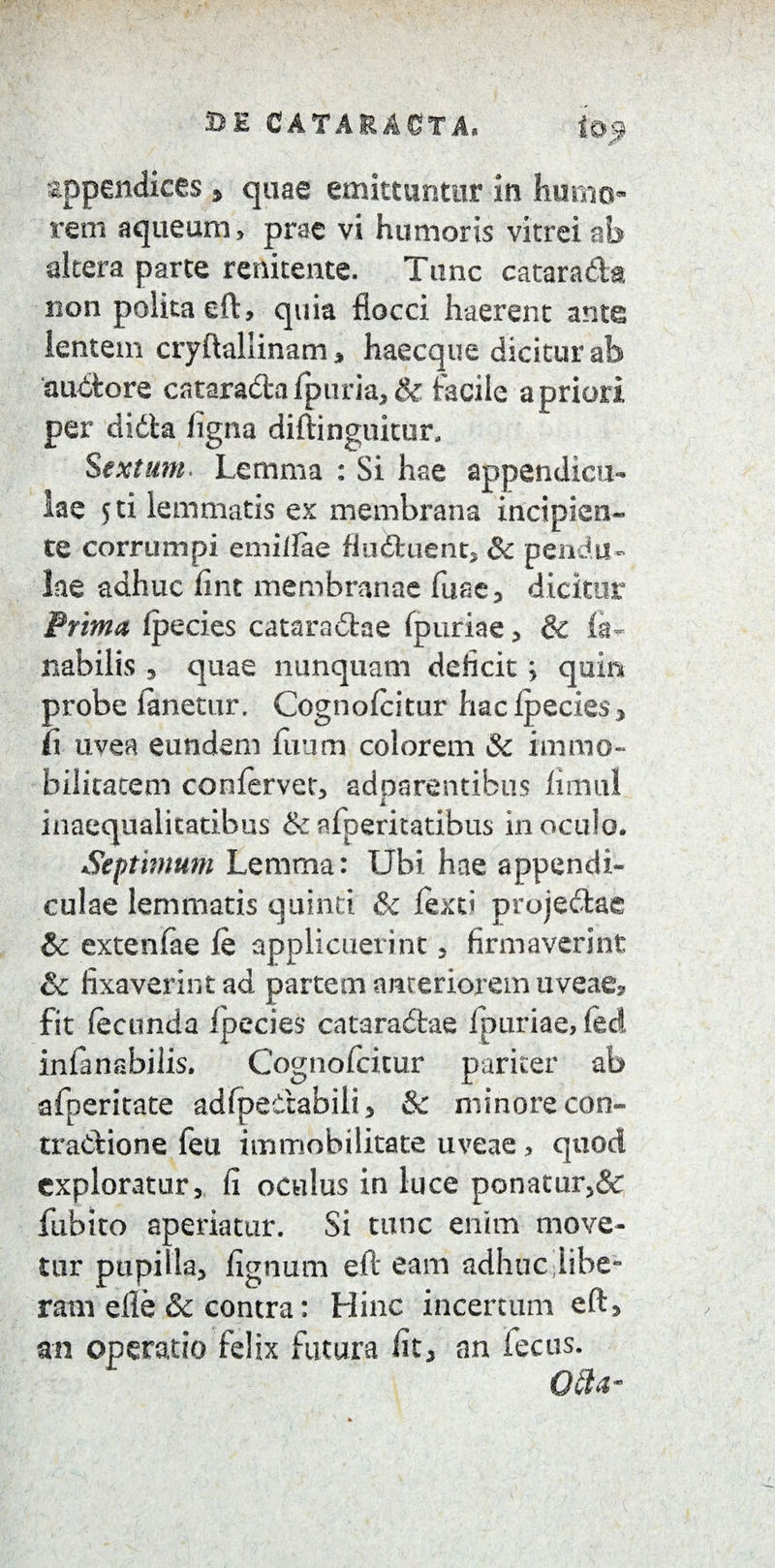 appendices , quae emittuntor in humo¬ rem aqueum, prae vi humoris vitrei ab altera parte raiitente. Tunc catara&a non polita eft, quia flocci haerent ante lentem cryftaliinam, haecque dicitur ab auctore catara&alptiria,& facile a priori per didta ligna diftinguiter, Sextum. Lemma : Si hae appendicu¬ lae 5 ti lemmatis ex membrana incipien¬ te corrumpi emiilae flucftuent, & pendu¬ lae adhuc lint membranae fuae, dicitur Prima fpecies catara£hie fpuriae , & fa- nabilis , quae nunquam deficit; quin probe fanetur. Cognofcitur hac ipecies > fi uvea eundem ilium colorem & immo¬ bilitatem confervet, adparentibus iimul inaequalitatibus &afperitatibus inoculo. Septimum Lemma: Ubi hae appendi¬ culae lemmatis quinti & fexti projedtae &c extenfae ie applicuerint , firmaverint & fixaverint ad partem anteriorem uveae, fit fecunda Ipecies* cataradtae fpuriae, fec! infanabilis. Cognofcicur pariter ab afperitate adfpedabili, & minore con¬ tractione feu immobilitate uveae, quod exploratur, fi oculus in luce ponatur,& fubito aperiatur. Si tunc enim move¬ tur pupilla, fignum eft eam adhuc libe¬ ram efle & contra: Hinc incertum eft, an operatio felix futura fit, an fecus. 084-