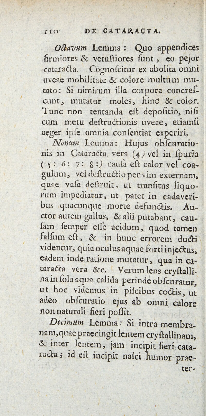 OBavum Lemma : Quo appendices firmiores & vetuftiores funt , eo pejor cataradfca. Cognofcitur ex abolita omni uveae mobilitate Sc colore multum mu¬ tato: Si nimirum illa corpora concreft eunt, mutatur moles, hinC & color. Tunc non tcntanda eft depolitio, nili cum metu deftruCtionis uveae, etiamfi. aeger iple omnia confentiat experiri. Nonum Leroma: Hujus oblcuratio- nis m Cataracta vera (4) vel in fpuria ( $: 6: 7: 8 0 caufa eft calor vel coa¬ gulum, vel deftrti(51:io per vim externam, quae vafa deftruit, ut tranfitus liquo¬ rum impediatur, ut patet in cadaveri¬ bus quacunque morte defundfcis. Au¬ ctor autem gallus, &alii putabant, cau- fam femper elle acidum, quod tamen falfiim eft, & in hunc errorem dudti videntur, quia oculus aquae forti in je<5tus, eadem inde ratione mutatur, qua in ca¬ taracta vera &cc. Verum lens cryftalli- na in fola aqua calida perinde obfcuratur, ut hoc videmus in pikibus co<ftis, ut adeo obfcuratio ejus ab omni calore non naturali fieri pofllt. Decimum Lemma: Si intra membra¬ nam,quae praecingit lentem cryftallinam, & inter lentem, jam incipit fieri cata¬ racta* id eft incipit nalci humor prae¬ ter-