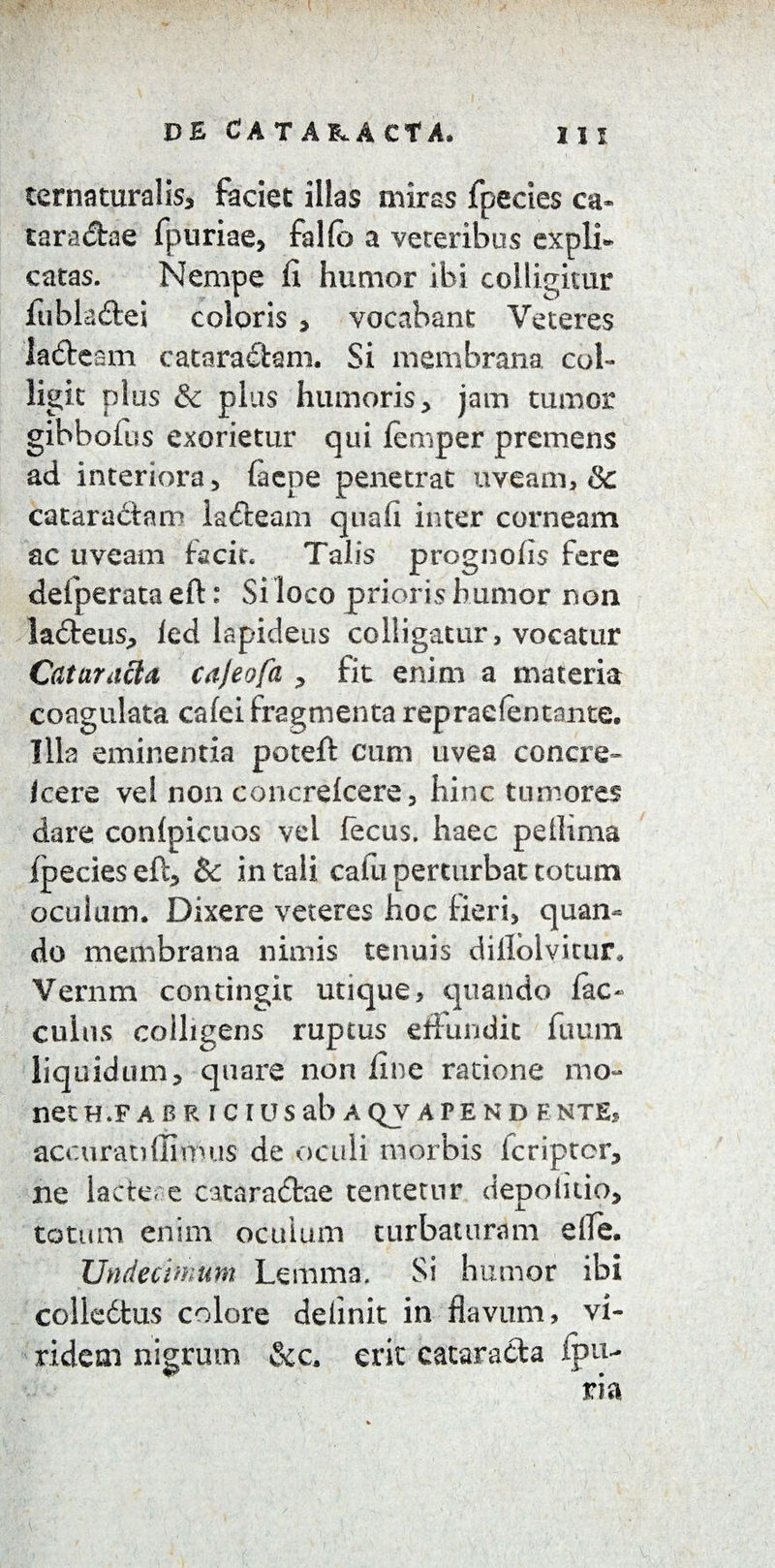 ternaturalis, faciet illas miras fpecies ca» taracfae fpuriae, fallo a veteribus expli¬ catas. Nempe fi humor ibi colligitur fubladei coloris , vocabant Veteres lafteam catorafbm. Si membrana col¬ ligit plus & plus humoris, jam tumor gibbofus exorietur qui femper premens ad interiora 5 faepe penetrat uveam, & cataraCtam lafteam quafi inter corneam ac uveam facit. Talis prognofis fere defperata eft: Si loco prioris humor non ladteus, led lapideus colligatur, vocatur Cataracta cajeofa , fit enim a materia coagulata cafei fragmenta repradentante. Illa eminentia poteft cum uvea concie- Icere vel non concrelcere, hinc tumores dare conlpicuos vel fecus. haec pellima fpecies eft, & in tali cafu perturbat totum oculum. Dixere veteres hoc Heri* quan¬ do membrana nimis tenuis diilolvitur, Vernm contingit utique, quando fac- culus colligens ruptus effundit fuum liquidum, quare non fine ratione mo¬ net h.fabr i cius ab aqvapend ente, accurati (Iimus- de oculi morbis fcriptcr, ne lacteae cataractae tentetur depolitio, totum enim oculum turbaturam die. Undecimum Lemma. Si humor ibi colledtus colore delinit in flavum, vi¬ ridem nigrum &c. erit cataracta fpu-