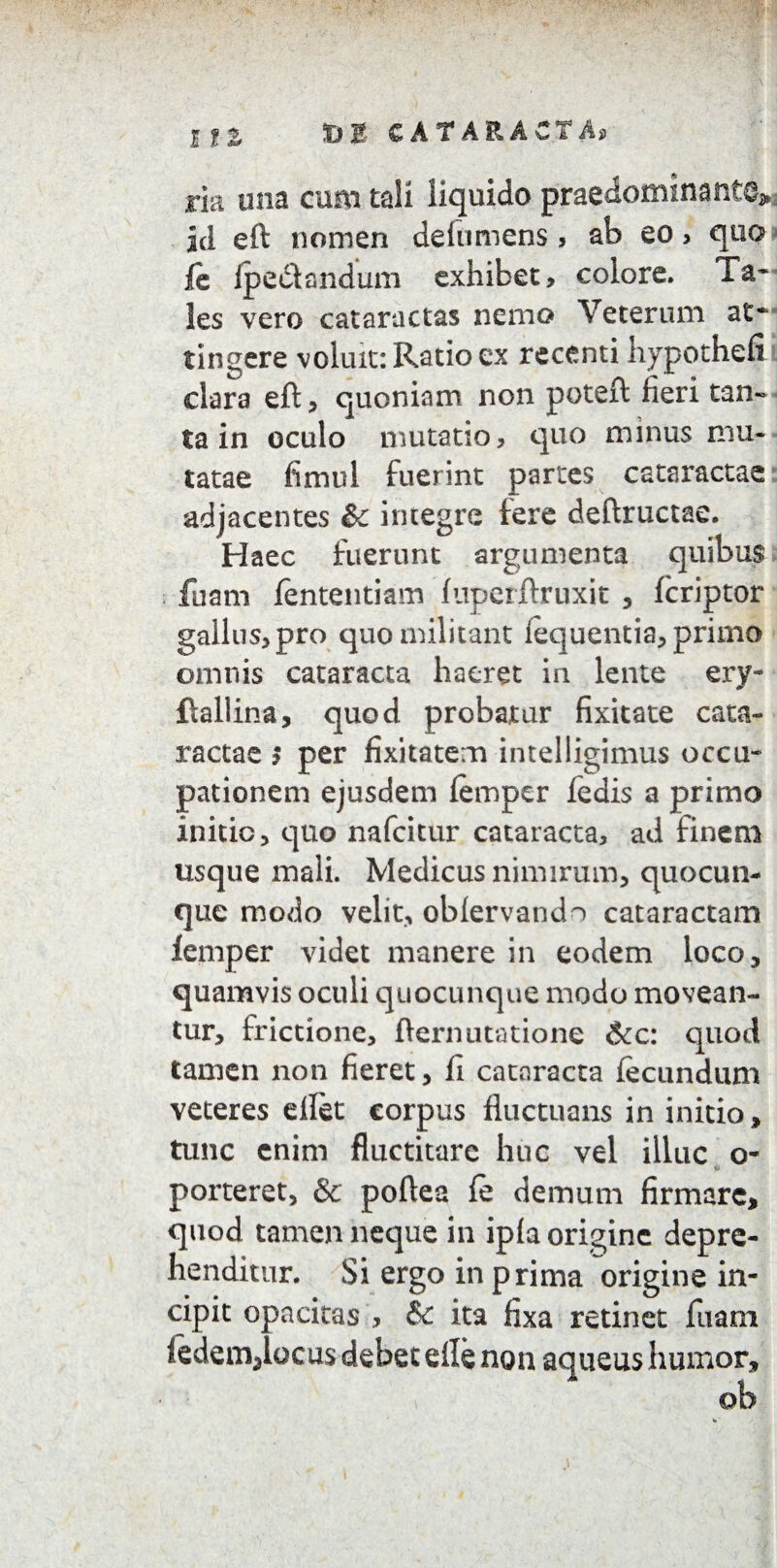 ria una cum tali liquido praenominante^ id eft nomen delumens , ab eo > quo fe ipeetandum exhibet, colore. Ta* les vero cataractas nemo Veterum at* tingere voluit: Ratio ex recenti hypothefi clara eft, quoniam non poteft fieri tan¬ ta in oculo mutatio, quo minus mu¬ tatae fimul fuerint partes cataractae adjacentes & imegre fere deftructae. Haec fuerunt argumenta quibus fuam fententiam fuperftruxit , fcriptor gallus, pro quo militant lequentia, primo omnis cataracta haeret in lente ery- ftallina, quod probatur fixitate cata¬ ractae > per fixitatem intelligimus occu¬ pationem ejusdem femper fedis a primo initio, quo nafcitur cataracta, ad finem usque mali. Medicus nimirum, quocun¬ que modo velit, obfervando cataractam femper videt manere in eodem loco, quamvis oculi quocunque modo movean¬ tur, frictione, fternutatione &c: quod tamen non fieret, fi cataracta fecundum veteres ellet corpus fluctuans in initio, tunc enim Auctitare huc vel illuc o- porteret, & poftea fe demum firmare, quod tamen neque in ipfa origine depre¬ henditur. Si ergo in prima origine in¬ cipit opacitas , & ita fixa retinet fuam fedemjocus debet efle non aqueus humor.