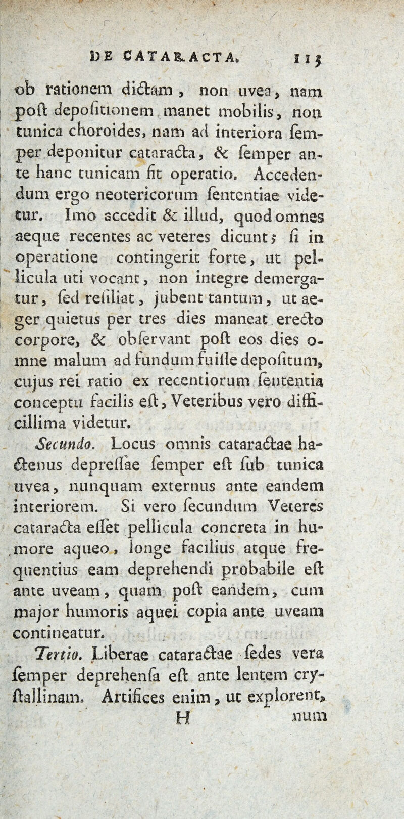 DE C AT ABLACTA* I 2 | ob rationem didam , non uvea, nam poft depofittonem manet mobilis, non tunica chorei des, nam ad interiora fem- per deponitur catarada, & (emper an¬ te hanc tunicam fit operatio. Acceden¬ dum ergo neotericorum fententiae vide¬ tur. Imo accedit & illud, quod omnes aeque recentes ac veteres dicunt > fi in operatione contingerit forte, ut pel¬ licula uti vocant, non integre demerga¬ tur, fed refilkt, jubent tantum, ut ae¬ ger quietus per tres dies maneat eredo corpore, & obfervant poft eos dies o- mne malum ad fundum fuille depolitum, cujus rei ratio ex recentiorum lententia conceptu facilis eft, Veteribus vero diffi¬ cillima videtur. Secundo. Locus omnis cataradae ha- denus deprellae femper eft fub tunica uvea, nunquam externus ante eandem Interiorem. Si vero fecundum Veteres catarada elfet pellicula concreta in hu¬ more aqueo, longe facilius atque fre¬ quentius eam deprehendi probabile eft ante uveam, quam poft eandem, cum major humoris aquei copia ante uveam contineatur. Tertio. Liberae cataradae fedes vera *• femper deprehenfa eft ante lentem cry- ftallinam. Artifices enim, ut explorent, H nutu