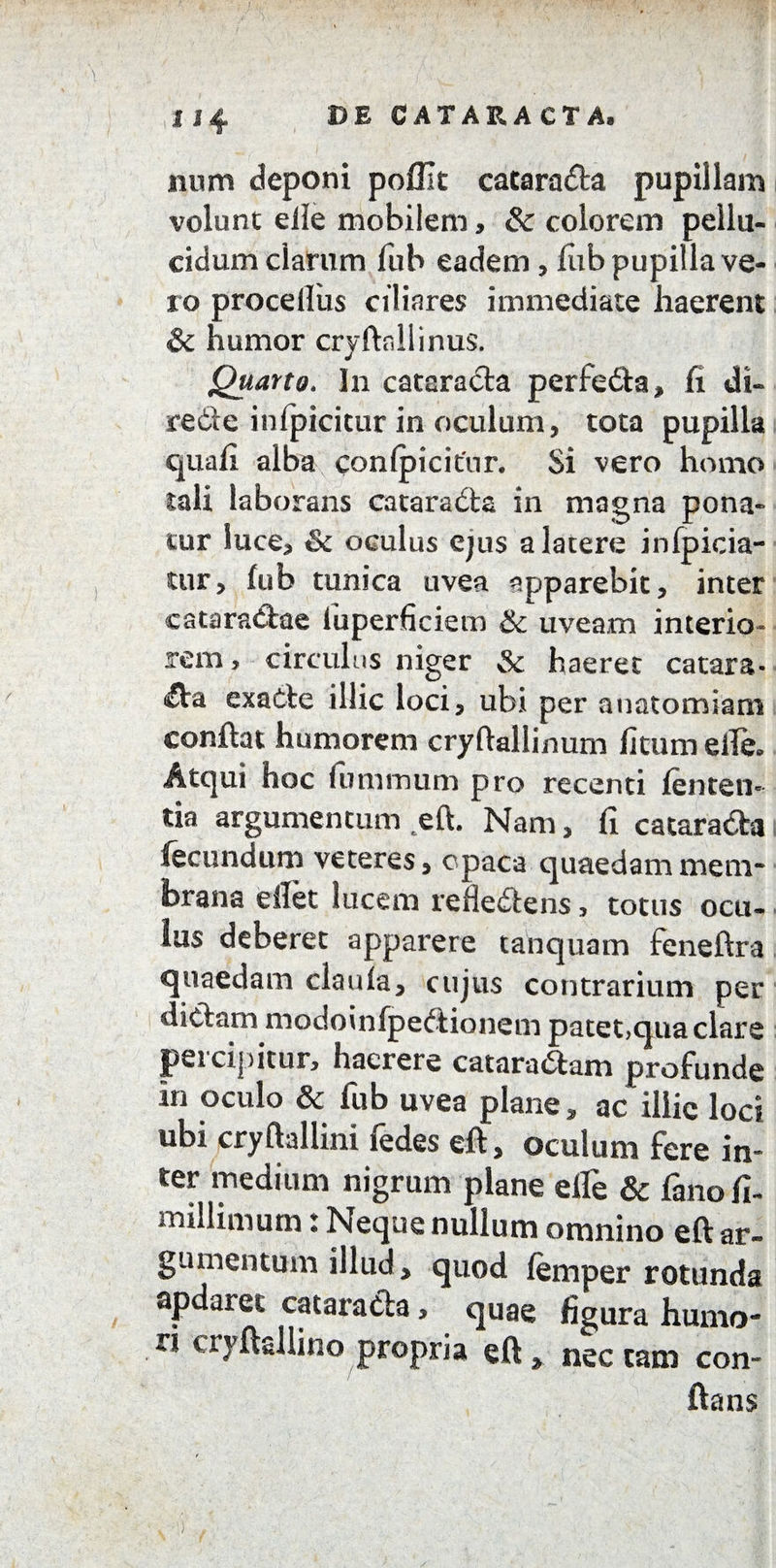 num deponi pofiit catarada pupillam volunt eile mobilem, & colorem pellu- eidum clarum fub eadem, liib pupilla ve¬ ro procelliis ciliares immediate haerent & humor cryftnllinus. Quarto. In cataracta perfeda, fi dt- rede infjricitur in oculum, tota pupilla quafi alba conlpicitur. Si vero homo tali laborans catarada in magna pona¬ tur luce, & oculus ejus a latere infpicia- tur, fub tunica uvea apparebit, inter cataradae luperficiem & uveam interio- rem, circulus niger Sc haeret catara- da exade illic loci, ubi per anatomiam confiat humorem cryftallinum ficum efle. Atqui hoc iummum pro recenti lenten¬ tia argumentum eft. Nam, fi catarada fecundum veteres, opaca quaedammem¬ brana efiet lucem refledens , totus oeu- lus deberet apparere tanquam feneftra quaedam claula, cujus contrarium per didam modoinfpedionem patet,qua clare percipitur, haerere cataradam profunde in oculo & fub uvea plane, ac illic loci ubi cryftallini ledes eft, oculum fere in* ter medium nigrum plane efle & fano fi. millimum: Neque nullum omnino eft ar¬ gumentum illud, quod femper rotunda apdaret catarada, quae figura humo¬ ri cryftsllino propria eft, nectam con¬ flans