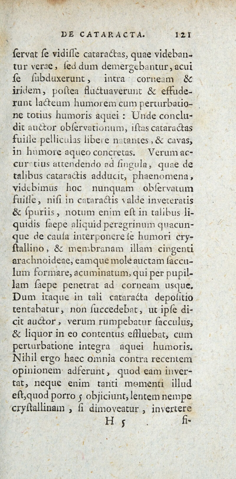 fervat fe vidilfe cataradfcas, quae videban- tur verae , (ed dum demergebantur , acui fe fubduxerunt , intra corneam & iridem, poftea fluctuaverunt & efrude¬ rum ladleum humorem cum perturbatio¬ ne totius humoris aquei : Unde conclu¬ dit audior obfervationum, iftas cataractas fuiile pelliculas libe-e natantes,& cavas, in humore aqueo concretas. Verum ac¬ curatius attendendo ad fingula, quae de talibus cataractis adducit, phaenomena, videbimus hoc nunquam oblervatum fuiile, nifi in cataradlis \alde inveteratis & fpuriis, notum enim eft in talibus li¬ quidis faepe aliquid peregrinum quacun¬ que de caula interponere ie humori cry- ftailino > & membranam illam cingenti arachnoideae, eamque mole auctam laccu- lum formare, acuminatum, qui per pupil¬ lam laepe penetrat ad cornearn usque. Dum itaque in tali cataradla depolitio tentabatur, non fuccedebnt, ut ip(e di¬ cit audior, verum rumpebatur facculus, & liquor in eo contentus effluebat, cum perturbatione integra aquei humoris. Nihil ergo haec omnia contra recentem opinionem adferunt, quod eam inver¬ tat, neque enim tanti momenti illud eft,quod porro 5 objiciunt, lentem nempe cryftalHnam , li dimoveatur , invertere H y fi'