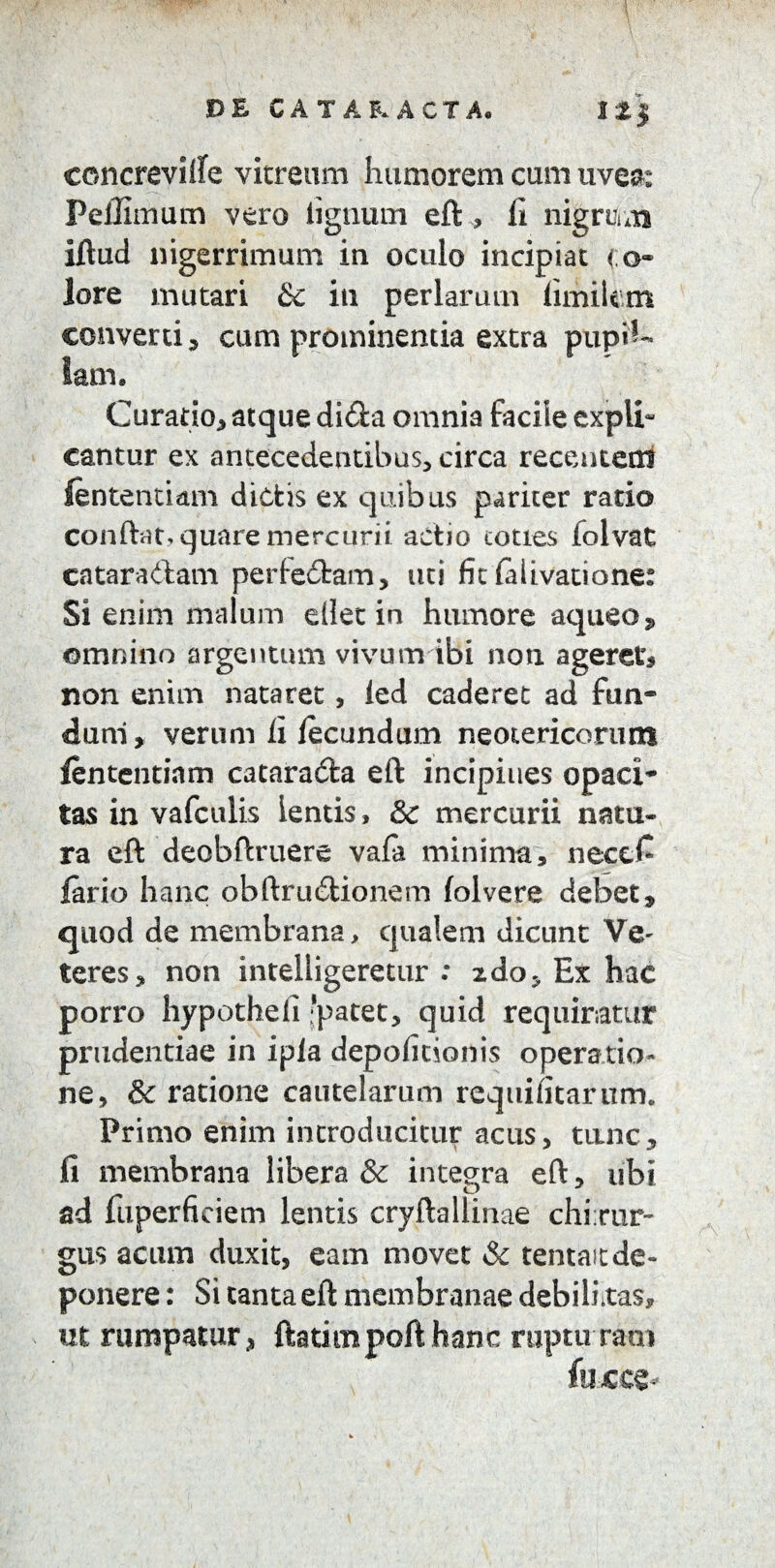 concrevilfe vitreum humorem cum uvem Pellimum vero lignum eft , fi nigrum iftud nigerrimum in oculo incipiat < o- lore mutari & in perlarum limitem converti 3 cum prominentia extra pupil¬ lam. Curatio, atque dida omnia facile expli¬ cantur ex antecedentibus, circa recentem lentendam dictis ex quibus pariter rado conflat, quare mercurii actio toties folvat cataradam per f edam, uti fit fal i vatio ne: Si enim malum ellet in humore aqueo, omnino argentum vivum ibi non ageret non enim nataret, led caderet ad fun¬ dum, verum fi fecundum neotericorum lentendam catarada eft incipiues opaci¬ tas in vafculis lentis, & mercurii natu¬ ra eft deobftruere vafa minima, necefi iario hanc obftrudionem folvere debet, quod de membrana, qualem dicunt Ve~ teres, non inteiiigeretur : xdo. Ex hac porro hypotheli 'patet, quid requiratur prudentiae in ipla depolitionis operatio¬ ne, & ratione cautelarum requifitarum. Primo enim introducitur acus, tanc, fi membrana libera & integra eft, ubi ad fuperfieiem lentis cryftallinae chirur¬ gus acum duxit, eam movet & tentait de¬ ponere : Si tanta eft membranae debilixas, ut rumpatur, ftadmpofthanc rupturam