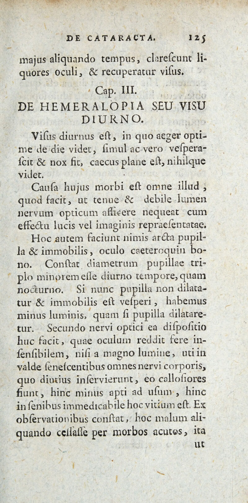 majus aliquando tempus, clarefcunt li¬ quores oculi, & recuperatur vifus. Gap. III. DE HEMERALOPIA SEU VISU DIURNO. Vifus diurnus eft, in quo aeger opti¬ me de die videt, firnul ac vero vefpera- icit & nox fit, caecus plane eft, nihiique videt. Caufa hujus morbi eft omne illud , quod facit, ut tenue & debile lumen nervum opticum aflicere nequeat cum effedu lucis vel imaginis repraefentatae. Hoc autem faciunt nimis arda pupil¬ la & immobilis, oculo caeteroquiu bo¬ no. Conftat diametrum pupillae tri¬ plo minpremefle diurno tempore, quam nocturno. Si nunc pupilla non dilata¬ tur & immobilis eft vefperi, habemus minus luminis, quam fi pupilla dilatare¬ tur. Secundo nervi optici ea difpofitio huc facit, quae oculum reddit fere in- fenfibilem, nifi a magno lumine, uti in valde fenelcentibus omnes nervi corporis, quo diutius inlervierunt, eo callofiores fiunt, hinc mimis apti ad ufum , hinc in lenibus immedicabile hoc vitium eft. Ex obfervationibus conftat, hoc malum ali¬ quando cclialle per morbos acutos, ita ut