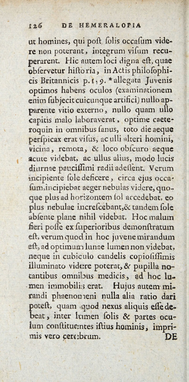 l%& DE HEMERALOPiA ut homines, qui poft folis occafum vide¬ re non poterant, integrum vifum recu¬ perarent, Hic autem loci digna eft>quae obfervetur hifto ria, in Adis phiiolophi- cis Britannicis p.i)$. * allegata Juvenis optimos habens oculos (examinationem enim fubjecitcuicunque artifici) nullo ap¬ parente vitio externo, nullo quam ullo capitis malo laboraverat, optime caete- roquin in omnibus fanus, toto die aeque perfpicax erat vifiis, ac ulli alteri homini, vicina, remota, & loco obicuro aeque acute videbat, ac ullus alius, modo lucis diurnae pauciffimi radii adelient. Verum incipiente fole deficere, circa ejus occa- fom,incipiebar aeger nebulas videre, quo¬ que plus ad horizontem lol accedebat, eo plus nebulae i.ncrefcebant,& tandem fole abiente plane nihil videbat. Hoc malum fieri polle exfuperioribus demonftratum eft, verum quod in hoc juvene mirandum eft, ad optimum lunae lumen non videbat, neque in cubiculo candelis copiofiffimis illuminato videre poterat, & pupilla no- Cantibus omnibus medicis, ad hoc lu¬ men immobilis erat. Hujus autem mi¬ randi phaenomeni nulla alia ratio dari poteft, quam quod nexus aliquis effe de¬ beat, inter lumen (olis & partes ocu¬ lum conftituemtes iftius hominis, impri¬ mis vero cerebrum. DE