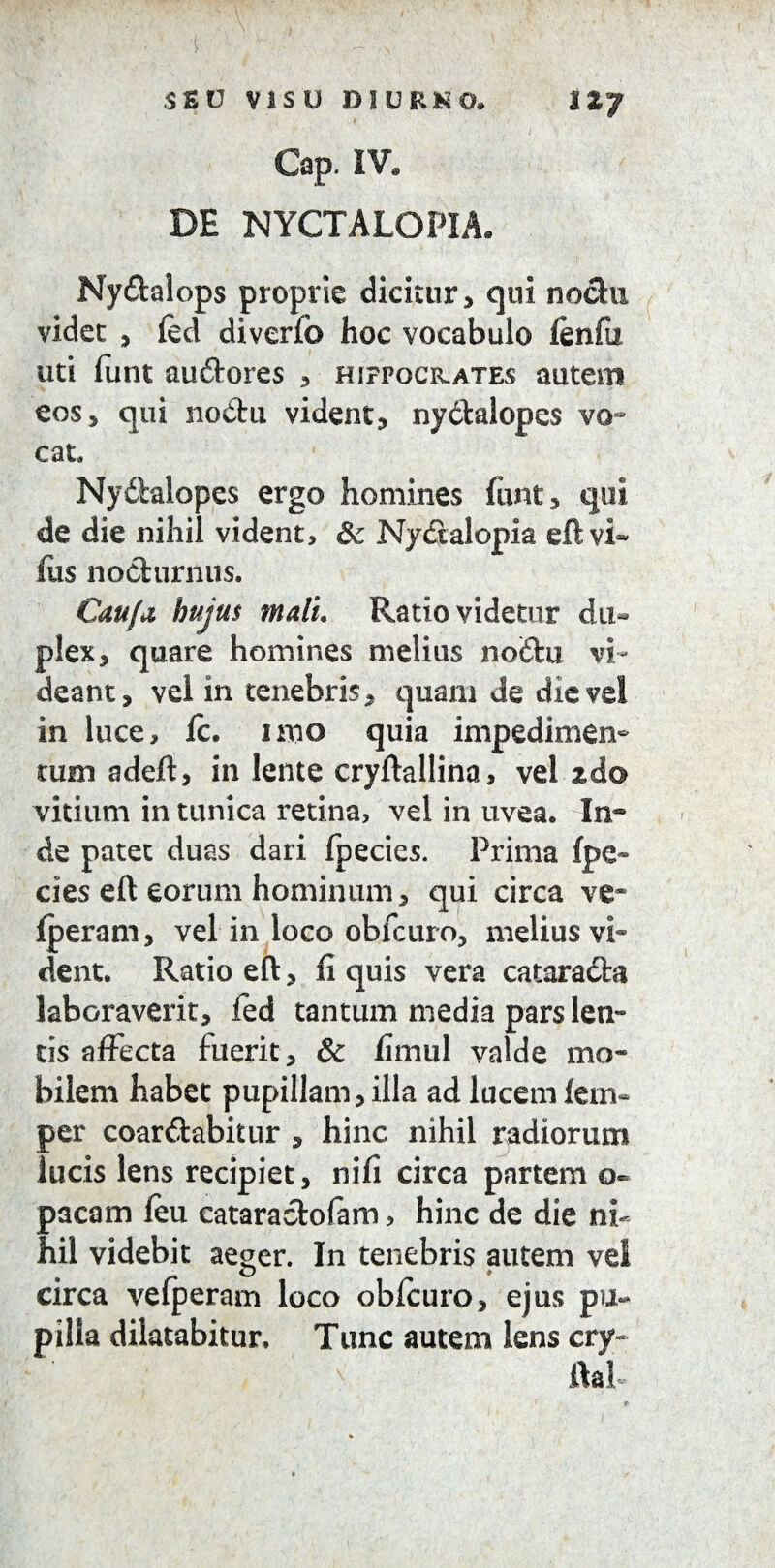 1*7 SEU VISU DIURNO, Gap. IV, DE NYCTALOPIA, Ny&alops proprie dicitur, qui nochi videt , (ed diverfo hoc vocabulo (enfu uti funt auderes , hifpockates autem eos, qui nodu vident, nydalopes yg~ cat. Nydtalopes ergo homines funt, qui de die nihil vident, Sc Nyctalopia eft vi- fiis nocturnus. Cau/ii hujus malu Ratio videtur du¬ plex, quare homines melius nodu vi¬ deant, vei in tenebris, quam de die vel in luce, (c. imo quia impedimen¬ tum adeft, in lente cryftallina, vel zdo vitium in tunica retina, vel in uvea. In® de patet duas dari fpecies. Prima (pe¬ des eft eorum hominum, qui circa ve* (peram, vel in loco obfcuro, melius vi¬ dent. Ratio eft, (i quis vera catarada laboraverit, led tantum media pars len¬ tis affecta fuerit, & (imul valde mo¬ bilem habet pupillam, illa ad lucem (em« per coardabitur , hinc nihil radiorum lucis lens recipiet, ni(i circa partem o- pacam (eu cataradofam, hinc de die ni¬ hil videbit aeger. In tenebris autem vei circa vefperam loco obffuro, ejus pu¬ pilla dilatabitur. Tunc autem lens cry- ftal