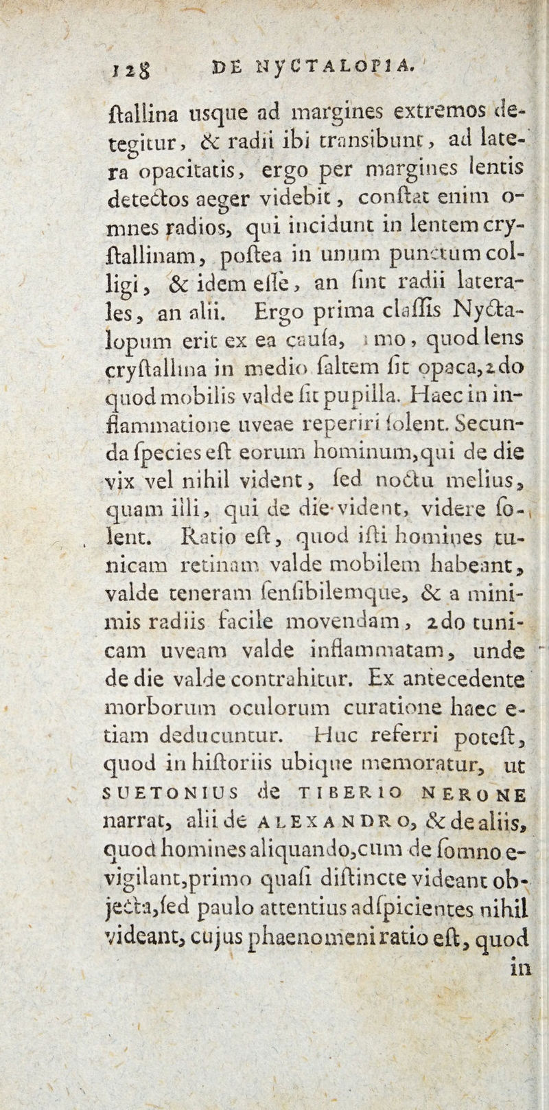 ftaliina usque ad margines extremos de¬ tegitur, & radii ibi transibunt, ad late¬ ra^ opacitatis, ergo per margines lemis detectos aeger videbit, conftat enim o- mnes radios, qui incidunt in lentem cry- ftallinam, poftea in unum punctum col¬ ligi, & idemelle, an fint radii latera- les, an alii. Ergo prima clallis Ny6ta- lopum erit ex ea csula, mo, quod lens cryftalhna in medio faltem lit opaca,zdo quod mobilis valde lit pupilla. Haec in in¬ flammatione uveae reperiri lolent. Secun¬ da fpecieseft eorum hominum,qui de die vix vel nihil vident, fed noClu melius, quam illi, qui de die*vident, videre fo-( lent. Ratio eft, quod ifti homines tu¬ nicam retinam valde mobilem habeant, valde teneram fenlibilemque, &c a mini¬ mis radiis facile movendam, ido tuni¬ cam uveam valde inflammatam, unde de die valde contrahitur. Ex antecedente morborum oculorum curatione haec e- tiam deducuntur. Huc referri poteft, quod in hiftoriis ubique memoratur, ut SUETONIUS de TIBERIO NERONE narrat, alii de Alexandro, & de aliis, quod homines aliquando,cum de fomno e- vigilant,primo quali diftincte videant ob- jeCh,led paulo attentius adlpicientes nihil videant, cujus phaenomeni ratio eft, quod in