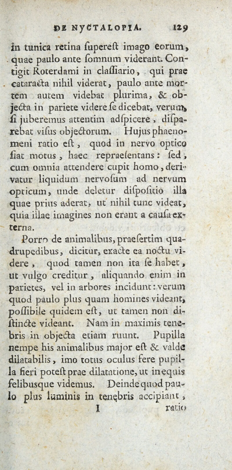 In tunica retina i u per eft imago eorum » , quae paulo ante fbmnum viderant Con¬ tigit Roterdami in clafllario, qui prae , cataracta nihil viderat, paulo ante mor¬ tem autem videbat plurima, & ob¬ jecta in pariete viderefe dicebat? verum» £ juberemus attentim adfpicere , diipa- rebat vifus obje&orum. Hujus phaeno¬ meni ratio eft » quod in nervo optico fiat motus , haec repraefentans : kd , cum omnia attendere cupit homo, deri¬ vatur liquidum nervofum ad nervum opticum, unde deletur difpofuio ilia quae prius aderat, ut nihil tunc videat» quia illae imagines non erant a caufa ex¬ terna. Porro de animalibus, praefertim qua» dmpedibus, dicitur» exacte ea no&u vi¬ dere , quod tamen non ita fe habet, ut vulgo creditur , aliquando enim in parietes» vel in arbores incidunt:verum quod paulo plus quam homines videant, poflibile quidem eft, ut tamen non di¬ ffinde videant. Nam in maximis tene¬ bris in obje&a etiam ruunt. Pupilla nempe his animalibus major eft & valde dilatabilis, imo totus oculus fere pupil¬ la fieri poteftprae dilatatione, ut inequis felibusque videmus. Deinde quod pau¬ lo plus laminis in tenebris accipiant»