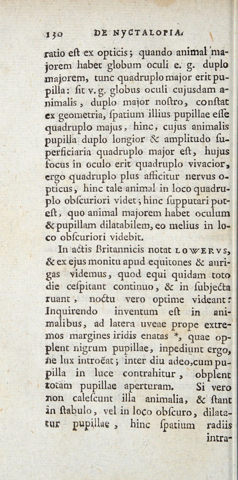 I 30 3D£ NyCTALoriA< ratio eft ex opticis; quando animal ma¬ iorem habet globum oculi e. g. duplo .majorem, tunc quadruplo major erit pu¬ pilla: fit v. g. globus oculi cujusdam a- nimalis, duplo major noftro, conflat ex geometria, fpatium illius pupillae efle quadruplo majus, hinc, cujus animalis pupilla duplo longior & amplitudo fu- pcrficiaria quadruplo major eft, hujus focus in oculo erit quadruplo vivacior , ergo quadruplo plus afficitur nervus o- pticus, hinc tale animal in loco quadru¬ plo obfcuriori videt ■, hinc fiipputari pot- eft, quo animal majorem habet oculum & pupillam dilatabilem, eo melius in lo¬ co obfcuriori videbit. In attis Britannicis notat lovervs, Sc ex ejus monitu apud equitones & auri¬ gas videmus, quod equi quidam toto die cefpitant continuo, & in fubjedta ruant, no£tu vero optime videant r Inquirendo inventum eft in ani¬ malibus, ad latera uveae prope extre¬ mos margines iridis enatas *, quae op- plent nigrum pupillae, inpediunt ergo, ne lux introeat; inter diu adeo,cum pu¬ pilla in luce contrahitur, obplent totam pupillae aperturam. Si vero non calefcunt illa animalia, & ftant an ftabulo, vel in loco obfcuro, dilata¬ tur pupillae , hinc fpatium radiis intra-