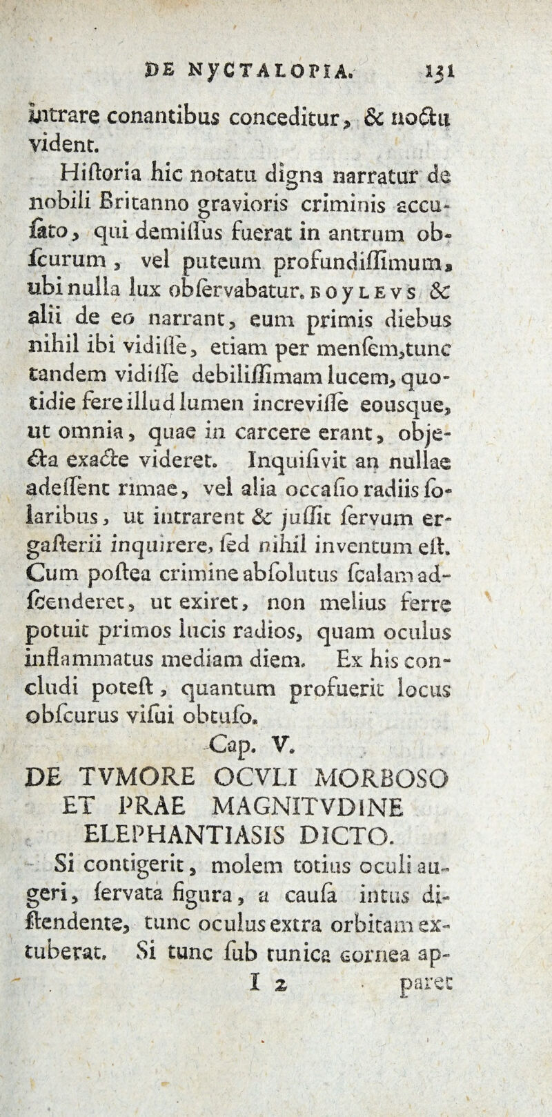 »E NyCTALOriA. 131 intrare conantibus conceditur, & noflu vident. Hiftoria hic notatu digna narratur de nobili Britanno gravioris criminis accu- uto, qui demillus fuerat in antrum ob- fcurum , vel puteum profundiflimum, ubi nulla lux obfervabatur. b 0 y l e v s & alii de eo narrant, eum primis diebus nihil ibi vidi Ile, etiam per men(em>tunc tandem vidifle debiliilimam lucem5 quo¬ tidie fere illud lumen increvifle eousque, ut omnia, quae in carcere erant, obje- exadle videret. Inquifivit an nullae adedent rimae, vel alia occaho radiis lo* laribus, ut intrarent & juflit lervum er- gafterii inquirere, ied nihil inventum eit. Cum poftea crimine abfolutus fcalam ad- fhenderet, ut exiret, non melius ferre potuit primos lucis radios, quam oculus inflammatus mediam diem» Ex his con¬ cludi poteft, quantum profuerit locus* obfcurus vilui obtufo. Gap. V. DE TVMORE OCVLI MORBOSO ET PRAE MAGNITVD1NE ELEPHANTIASIS DICTO. Si contigerit, molem totius oculi au¬ geri, lervata figura, a caufa intus di- flendente, tunc oculus extra orbitam ex¬ tuberat» Si tunc fub tunica cornea ap~ I z • paret