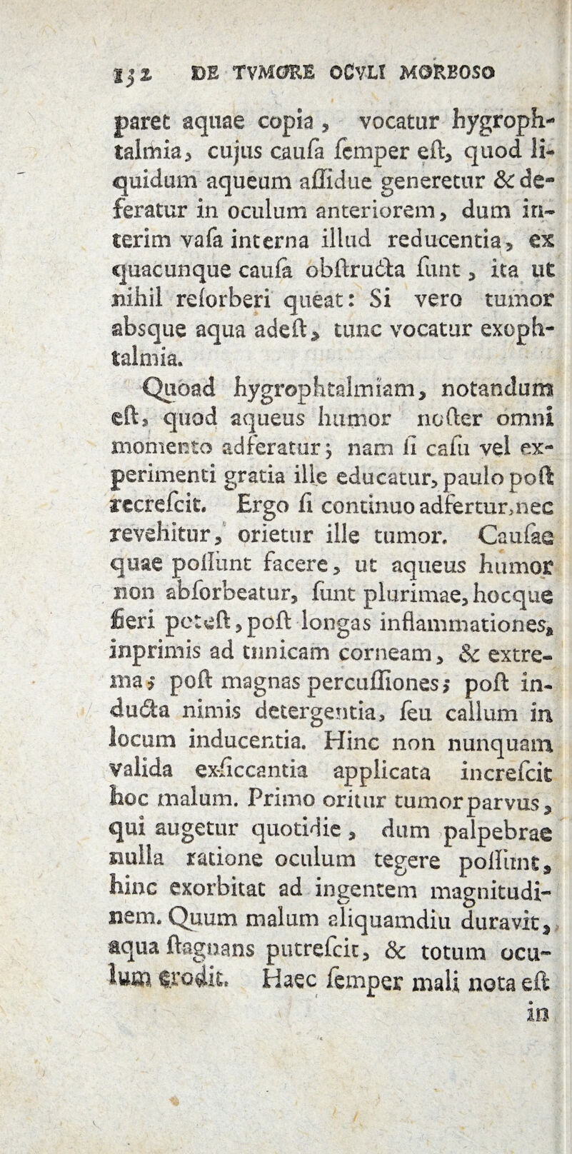 IjZ CE TVM0RE OCVLT MORBOSO paret aquae copia , vocatur hygroph- talriiia, cujus caufa femper eft, quod li¬ quidum aqueum affidue generetur & de¬ feratur in oculum anteriorem, dum in¬ ierim vafa interna illud reducentia, ex quacunque caufa obftrudla funt, ita ut nihil reforberi queat: Si vero tumor absque aqua adeft, tunc vocatur exoph- lalmia. Quoad hygrophtalmiam, notandum eft, quod aqueus humor noder omni momento adferatur •, nam Ji cafu vel ex¬ perimenti gratia ille educatur, paulo poti recrefcit. Ergo fi continuo adtercur,nec revehitur, orietur ille tumor. Caufae quae poliunt facere, ut aqueus humor non abforbeatur, funt plurimae, hocque fieri pctoft, poft longas inflammationes, inprimis ad tunicam corneam, Sc extre¬ ma poft magnas percuffiones> poft in- du<fta nimis detergentia, leu callum in locum inducentia. Hinc non nunquam valida ex-ficcantia applicata increfcit hoc malum. Primo oritur tumor parvus, qui augetur quotidie , dum palpebrae nulla ratione oculum tegere polliint, hinc exorbitat ad ingentem magnitudi¬ nem. Quum malum aliquamdiu duravit, aqua ftagoans putrefcit, & totum ocu¬ lum «rodit. Haec femper mali nota eft